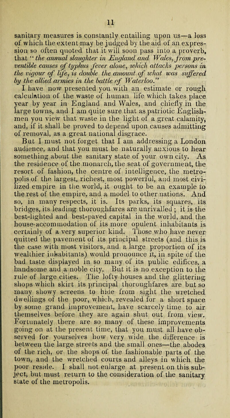 sanitary measures is constantly entailing upon us—a los3 of which the extent may be judged by the aid of an expres¬ sion so often quoted that it will soon pass into a proverb, that “ the annual slaughter in England and Wales, from pre- ventible causes of typhus fever alone, which attacks persons in the vigour of life, is double the amount of what was suffered by the allied armies in the battle of Waterloo I have now presented you with an estimate or rough calculation of the waste of human life which takes place year by year in England and Wales, and chiefly in the large towns, and I am quite sure that as patriotic English¬ men you view that waste in the light of a great calamity, and, if it shall be proved to depend upon causes admitting of removal, as a great national disgrace. But I must not forget that I am addressing a London audience, and that you must be naturally anxious to hear something about the sanitary state of your own city. As the residence of the monarch, the seat of government, the resort of fashion, the centre of intelligence, the metro¬ polis of the largest, richest, most powerful, and most civi¬ lized empire in the world, it ought to be an example to the rest of the empire, and a model to other nations. And so, in many respects, it is. Its parks, its squares, its bridges, its leading thoroughfares are unrivalled ; it is the best-lighted and best-paved capital in the world, and the house-accommodation of its more opulent inhabitants is certainly of a very superior kind. Those who have never quitted the pavement of its principal streets (and this is the case with most visitors, and a large proportion of its wealthier inhabitants) would pronounce it, in spite of the bad taste displayed in so many of its public edifices, a handsome and a noble city. But it is no exception to the rule of large cities. The lofty houses and the glittering shops which skirt its principal thoroughfares are but so many showy screens to hide from sight the wretched dwellings of the poor, which, revealed for a short space by some grand improvement, have scarcely time to air themselves before they are again shut out from view. Fortunately there are so many of these improvements going on at the present time, that you must all have ob¬ served for yourselves how very wide the difference is between the large streets and the small ones—the abodes of the rich, or the shops of the fashionable parts of the town, and the wretched courts and alleys in which the poor reside. I shall not enlarge at present on this sub¬ ject, but must return to the consideration of the sanitary state of the metropolis.