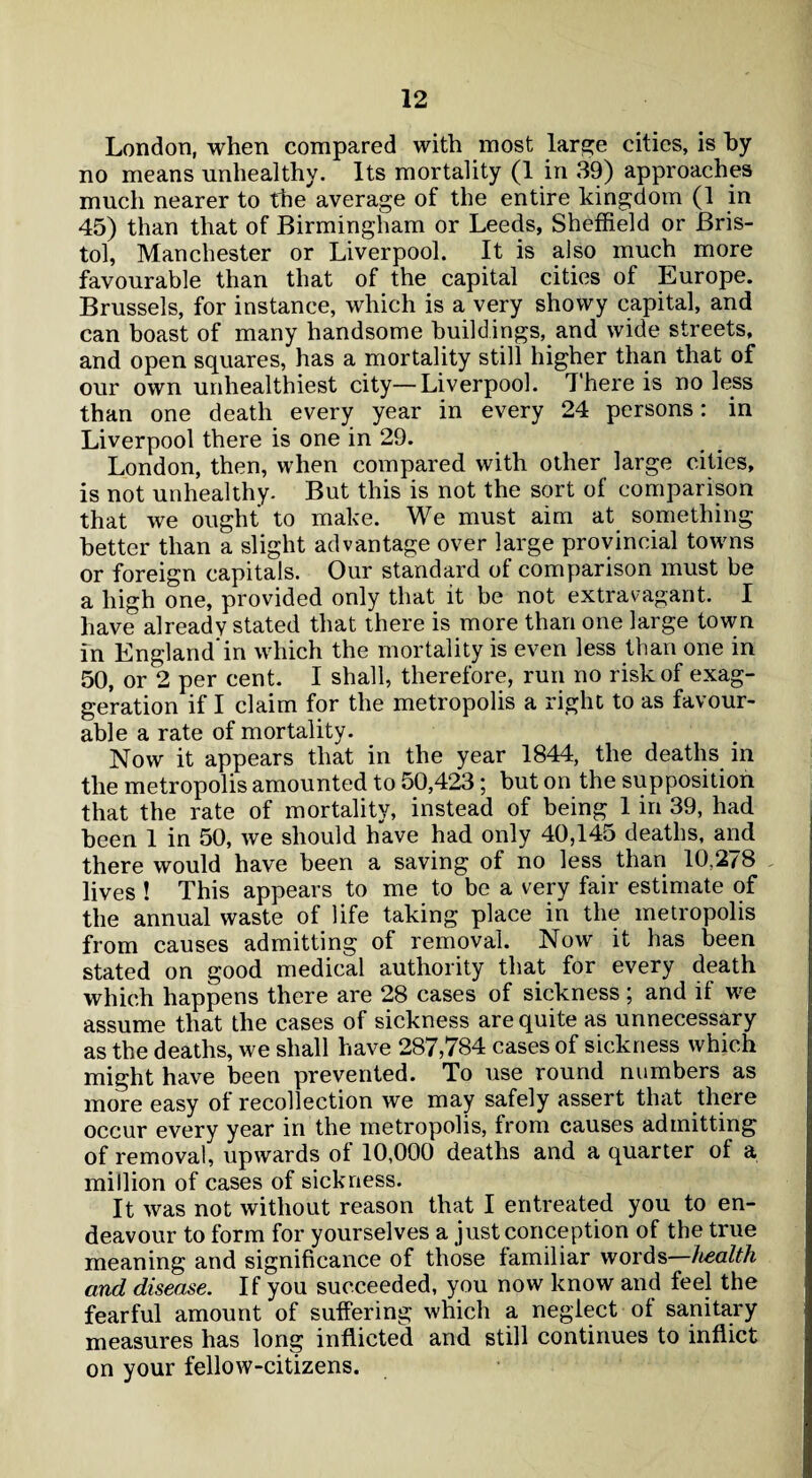 London, when compared with most large cities, is by no means unhealthy. Its mortality (1 in 39) approaches much nearer to the average of the entire kingdom (1 in 45) than that of Birmingham or Leeds, Sheffield or Bris¬ tol, Manchester or Liverpool. It is also much more favourable than that of the capital cities of Europe. Brussels, for instance, which is a very showy capital, and can boast of many handsome buildings, and wide streets, and open squares, has a mortality still higher than that of our own unhealthiest city—Liverpool. 7'here is no less than one death every year in every 24 persons: in Liverpool there is one in 29. London, then, when compared with other large cities, is not unhealthy. But this is not the sort of comparison that we ought to make. We must aim at something better than a slight advantage over large provincial towns or foreign capitals. Our standard of comparison must be a high one, provided only that it be not extravagant. I have already stated that there is more than one large town in England’in which the mortality is even less than one in 50, or 2 per cent. I shall, therefore, run no risk of exag¬ geration if I claim for the metropolis a right to as favour¬ able a rate of mortality. Now it appears that in the year 1844, the deaths in the metropolis amounted to 50,423; but on the supposition that the rate of mortality, instead of being 1 in 39, had been 1 in 50, we should have had only 40,145 deaths, and there would have been a saving of no less than 10,2^8 lives ! This appears to me to be a very fair estimate of the annual waste of life taking place in the metropolis from causes admitting of removal. Now it has been stated on good medical authority that for every death which happens there are 28 cases of sickness; and if we assume that the cases of sickness are quite as unnecessary as the deaths, we shall have 287,784 cases of sickness which might have been prevented. To use round numbers as more easy ot recollection we may safely assert that there occur every year in the metropolis, from causes admitting of removal, upwards of 10,000 deaths and a quarter of a million of cases of sickness. It was not without reason that I entreated you to en¬ deavour to form for yourselves a just conception of the true meaning and significance of those familiar words—health and disease. If you succeeded, you now know and feel the fearful amount of suffering which a neglect of sanitary measures has long inflicted and still continues to inflict on your fellow-citizens.