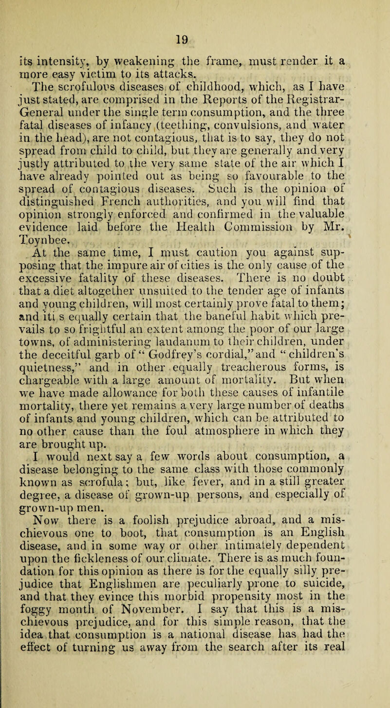 its intensity, by weakening the frame, must render it a more easy victim to its attacks. The scrofulous diseases of childhood, which, as I have just stated, are comprised in the Reports of the Registrar- General under the single term consumption, and the three fatal diseases of infancy (teething, convulsions, and water in the head), are not contagious, that is to say, they do not spread from child to child, but they are generally and very justly attributed to the very same state of the air which I have already pointed out as being so favourable to the spread of contagious diseases. Such is the opinion of distinguished French authorities, and you will find that opinion strongly enforced and confirmed in the valuable evidence laid before the Health Commission by Mr. Toynbee. At the same time, I must caution you against sup¬ posing that the impure air of cities is the only cause of the excessive fatality of these diseases. There is no doubt that a diet altogether unsuited to the tender age of infants and young children, will most certainly prove fatal to them; and iti s equally certain that the baneful habit which pre¬ vails to so frightful an extent among the poor of our large towns, of administering laudanum to their children, under the deceitful garb of “ Godfrey’s cordial,” and “ children’s quietness,” and in other equally treacherous forms, is chargeable with a large amount of mortality. But when we have made allowance for both these causes of infantile mortality, there yet remains a very large number of deaths of infants and young children, which can be attributed to no other cause than the foul atmosphere in which they are brought up. I would next say a few words about consumption, a disease belonging to the same class with those commonly known as scrofula; but, like fever, and in a still greater degree, a disease of grown-up persons, and especially of grown-up men. Now there is a foolish prejudice abroad, and a mis¬ chievous one to boot, that consumption is an English disease, and in some way or other intimately dependent upon the fickleness of our climate. There is as much foun¬ dation for this opinion as there is for the equally silly pre¬ judice that Englishmen are peculiarly prone to suicide, and that they evince this morbid propensity most in the foggy month of November. 1 say that this is a mis¬ chievous prejudice, and for this simple reason, that the idea that consumption is a national disease has had the effect of turning us away from the search after its real