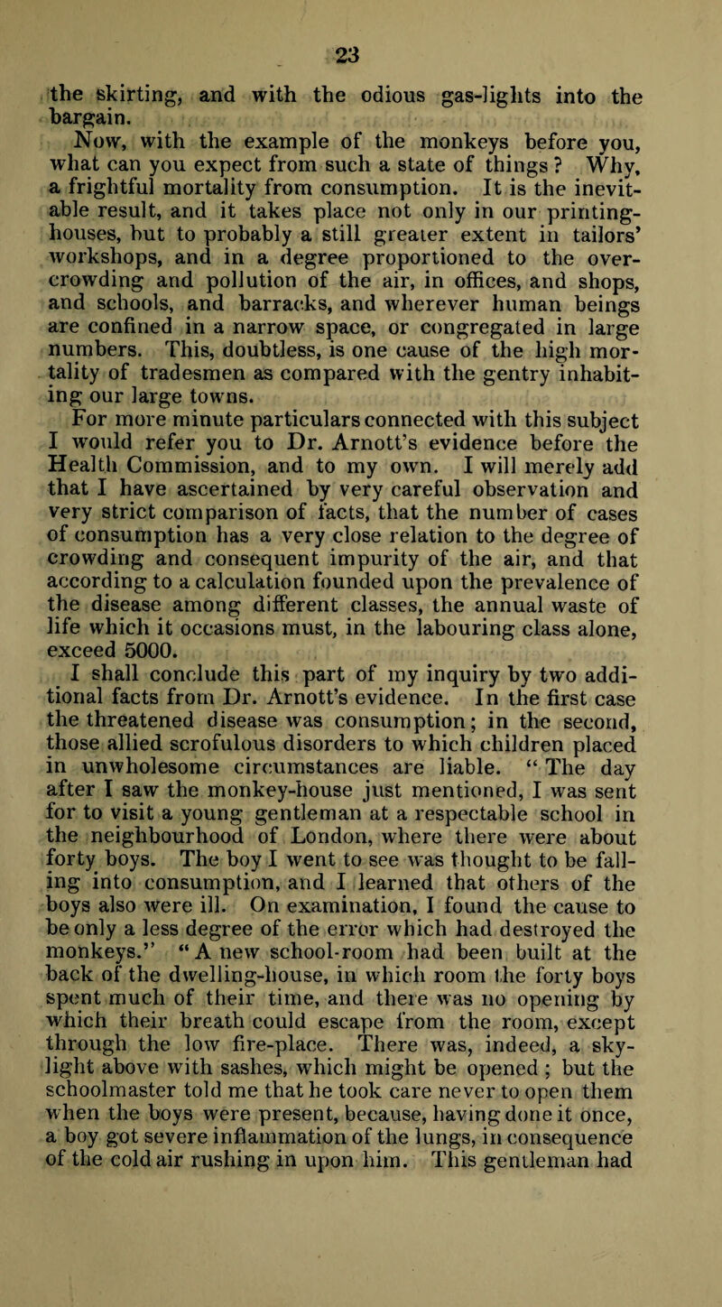 the skirting, and with the odious gas-lights into the bargain. Now, with the example of the monkeys before you, what can you expect from such a state of things ? Why, a frightful mortality from consumption. It is the inevit¬ able result, and it takes place not only in our printing- houses, hut to probably a still greater extent in tailors’ workshops, and in a degree proportioned to the over¬ crowding and pollution of the air, in offices, and shops, and schools, and barracks, and wherever human beings are confined in a narrow space, or congregated in large numbers. This, doubtless, is one cause of the high mor¬ tality of tradesmen as compared with the gentry inhabit¬ ing our large towns. For more minute particulars connected with this subject I would refer you to Dr. Arnott’s evidence before the Health Commission, and to my own. I will merely add that I have ascertained by very careful observation and very strict comparison of facts, that the number of cases of consumption has a very close relation to the degree of crowding and consequent impurity of the air, and that according to a calculation founded upon the prevalence of the disease among different classes, the annual waste of life which it occasions must, in the labouring class alone, exceed 5000. I shall conclude this part of my inquiry by two addi¬ tional facts from Dr. Arnott’s evidence. In the first case the threatened disease was consumption; in the second, those allied scrofulous disorders to which children placed in unwholesome circumstances are liable. “ The day after I saw the monkey-house just mentioned, I was sent for to visit a young gentleman at a respectable school in the neighbourhood of London, where there were about forty boys. The boy I went to see was thought to be fall¬ ing into consumption, and I learned that others of the boys also were ill. On examination, I found the cause to be only a less degree of the error which had destroyed the monkeys.” “Anew school-room had been built at the back of the dwelling-house, in which room the forty boys spent much of their time, and there was no opening by which their breath could escape from the room, except through the low fire-place. There was, indeed, a sky¬ light above with sashes, which might be opened ; but the schoolmaster told me that he took care never to open them when the boys were present, because, having done it once, a boy got severe inflammation of the lungs, in consequence of the cold air rushing in upon him. This gentleman had