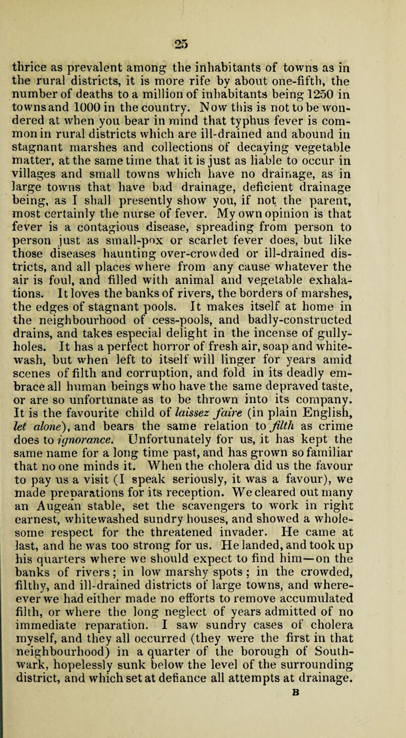 thrice as prevalent among the inhabitants of towns as in the rural districts, it is more rife by about one-fifth, the number of deaths to a million of inhabitants being 1250 in towns and 1000 in the country. N ow this is not to be won¬ dered at when you bear in mind that typhus fever is com¬ mon in rural districts which are ill-drained and abound in stagnant marshes and collections of decaying vegetable matter, at the same time that it is just as liable to occur in villages and small towns which have no drainage, as in large towns that have bad drainage, deficient drainage being, as I shall presently show you, if not the parent, most certainly the nurse of fever. My own opinion is that fever is a contagious disease, spreading from person to person just as small-pox or scarlet fever does, but like those diseases haunting over-crowded or ill-drained dis¬ tricts, and all places where from any cause whatever the air is foul, and filled with animal and vegetable exhala¬ tions. It loves the banks of rivers, the borders of marshes, the edges of stagnant pools. It makes itself at home in the neighbourhood of cess-pools, and badly-constructed drains, and takes especial delight in the incense of gully- holes. It has a perfect horror of fresh air, soap and white¬ wash, but when left to itself will linger for years amid scenes of filth and corruption, and fold in its deadly em¬ brace all human beings who have the same depraved taste, or are so unfortunate as to be thrown into its company. It is the favourite child of laissez faire (in plain English, let alone), and bears the same relation to filth as crime does to ignorance. Unfortunately for us, it has kept the same name for a long time past, and has grown so familiar that no one minds it. When the cholera did us the favour to pay us a visit (I speak seriously, it was a favour), we made preparations for its reception. We cleared out many an Augean stable, set the scavengers to work in right earnest, whitewashed sundry houses, and showed a whole¬ some respect for the threatened invader. He came at last, and he was too strong for us. He landed, and took up his quarters where we should expect to find him—on the banks of rivers; in low marshy spots ; in the crowded, filthy, and ill-drained districts of large towns, and where- ever we had either made no efforts to remove accumulated filth, or where the long neglect of years admitted of no immediate reparation. I saw sundry cases of cholera myself, and they all occurred (they were the first in that neighbourhood) in a quarter of the borough of South¬ wark, hopelessly sunk below the level of the surrounding district, and which set at defiance all attempts at drainage. B