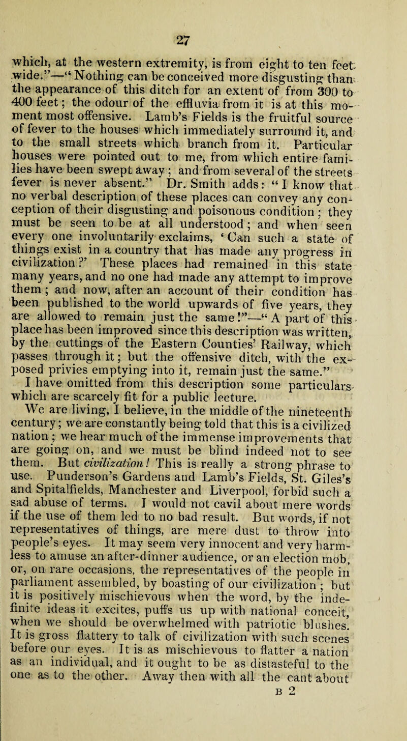 which, at the western extremity, is from eight to ten feet wide.”—“Nothing can be conceived more disgusting than the appearance of this ditch for an extent of from 300 to 400 feet; the odour of the effluvia from it is at this mo¬ ment most offensive. Lamb’s Fields is the fruitful source of fever to the houses which immediately surround it, and to the small streets which branch from it. Particular houses were pointed out to me, from which entire fami¬ lies have been swept away ; and from several of the streets fever is never absent.” Dr. Smith adds: “I know that no verbal description of these places can convey any con¬ ception of their disgusting and poisonous condition ; they must be seen to be at all understood ; and when seen every one involuntarily exclaims, ‘ Can such a state of things exist in a country that has made any progress in civilization ?’ These places had remained in this state many years, and no one had made any attempt to improve them ; and now, after an account of their condition has been published to the world upwards of five years, they are allowed to remain just the same!”—“A part of this place has been improved since this description was written, by the cuttings of the Eastern Counties’ Railway, which passes through it; but the offensive ditch, with the ex¬ posed privies emptying into it, remain just the same.” I have omitted from this description some particulars which are scarcely fit for a public lecture. We are living, I believe, in the middle of the nineteenth: century; we are constantly being told that this is a civilized nation ; we hear much of the immense improvements that are going on, and we must be blind indeed not to see them. But civilization! This is really a strong phrase to use. Punderson’s Gardens and Lamb’s Fields, St. Giles’s and Spitalfields, Manchester and Liverpool, forbid such a sad abuse of terms. J would not cavil about mere words if the use of them led to no bad result. But words, if not representatives of things, are mere dust to throw into people’s eyes. It may seem very innocent and very harm¬ less to amuse an after-dinner audience, or an election mob, or, on rare occasions, the representatives of the people in parliament assembled, by boasting of our civilization ; but it is positively mischievous when the word, by the inde¬ finite ideas it excites, puffs us up with national conceit, when we should be overwhelmed with patriotic blushes! It is gross flattery to talk of civilization with such scenes before our eyes. It is as mischievous to flatter a nation as an individual, and it ought to be as distasteful to the one as to the other. Away then with all the cant about