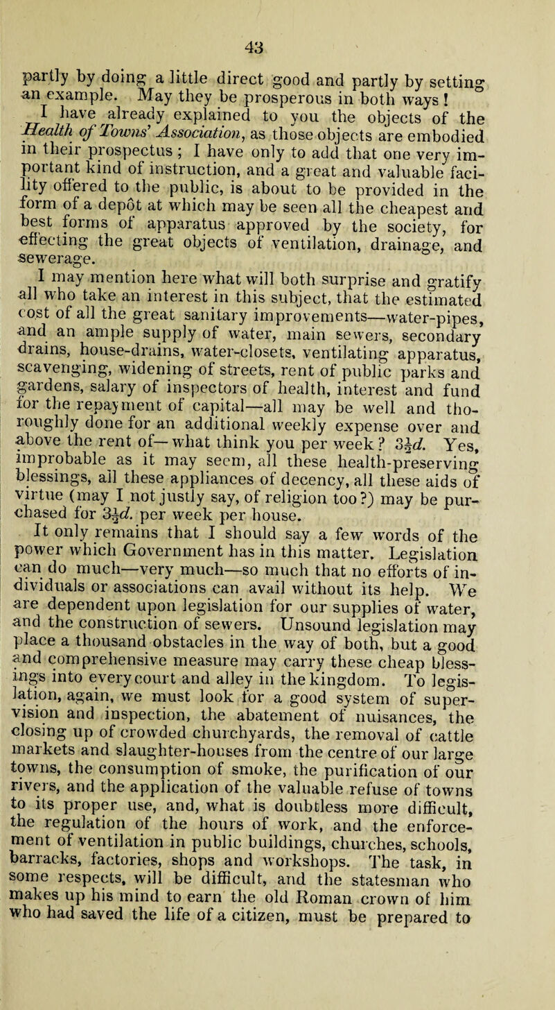 partly by doing; a little direct good and partly by setting an example. May they be prosperous in both ways ! I have already explained to you the objects of the Health of Towns' Association, as those objects are embodied in theii prospectus ; I have only to add that one very im¬ portant kind of instruction, and a great and valuable faci¬ lity offered to the public, is about to be provided in the form of a depot at which may be seen all the cheapest and best forms of apparatus approved by the society, for -effecting the great objects of ventilation, drainage, and sewerage. I may mention here what will both surprise and gratify all who take an interest in this subject, that the estimated cost of all the great sanitary improvements—water-pipes, and an ample supply of water, main sewers, secondary drains, house-drains, water-closets, ventilating apparatus, scavenging, widening of streets, rent of public parks and gardens, salary of inspectors of health, interest and fund for the repayment of capital—all may be well and tho¬ roughly done for an additional weekly expense over and above the rent of— what think you per week ? 3M Yes, improbable as it may seem, all these health-preserving blessings, ail these appliances of decency, all these aids of vii tue (may I not justly say, of religion too?) may be pur¬ chased for 3±d. per week per house. It only remains that I should say a few words of the power which Government has in this matter. Legislation can do much—very much—so much that no efforts of in¬ dividuals or associations can avail without its help. We are dependent upon legislation for our supplies of water, and the construction of sewers. Unsound legislation may place a thousand obstacles in the way of both, but a good and comprehensive measure may carry these cheap bless¬ ings into every court and alley in the kingdom. To legis¬ lation, again, we must look for a good system of super¬ vision and inspection, the abatement of nuisances, the closing up of crowded churchyards, the removal of cattle markets and slaughter-houses from the centre of our large towns, the consumption of smoke, the purification of our rivers, and the application of the valuable refuse of towns to its proper use, and, what is doubtless more difficult, the regulation of the hours of work, and the enforce¬ ment of ventilation in public buildings, churches, schools, barracks, factories, shops and workshops. The task, in some respects, will be difficult, and the statesman who makes up his mind to earn the old Roman crown of him who had saved the life of a citizen, must be prepared to