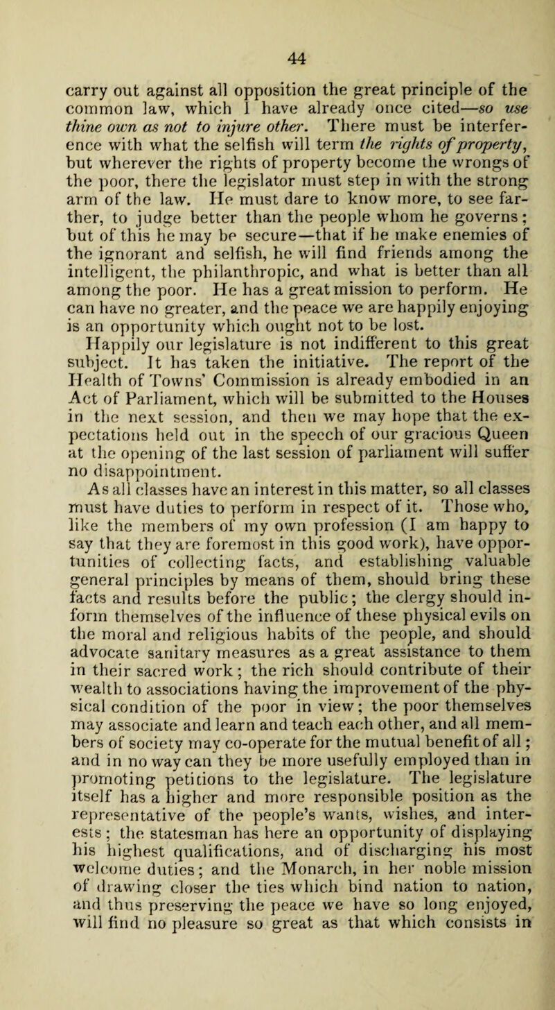 carry out against all opposition the great principle of the common law, which 1 have already once cited—so use thine own as not to injure other. There must he interfer¬ ence with what the selfish will term the rights of property, but wherever the rights of property become the wrongs of the poor, there the legislator must step in with the strong arm of the law. He must dare to knowr more, to see far¬ ther, to judge better than the people whom he governs; but of this he may be secure—that if he make enemies of the ignorant and selfish, he will find friends among the intelligent, the philanthropic, and what is better than all among the poor. He has a great mission to perform. He can have no greater, and the peace we are happily enjoying is an opportunity which ought not to be lost. Happily our legislature is not indifferent to this great subject. It has taken the initiative. The report of the Health of Towns’ Commission is already embodied in an Act of Parliament, which will be submitted to the Houses in the next session, and then we may hope that the ex¬ pectations held out in the speech of our gracious Queen at the opening of the last session of parliament will suffer no disappointment. As all classes have an interest in this matter, so all classes must have duties to perform in respect of it. Those who, like the members of my own profession (I am happy to say that they are foremost in this good work), have oppor¬ tunities of collecting facts, and establishing valuable general principles by means of them, should bring these facts and results before the public; the clergy should in¬ form themselves of the influence of these physical evils on the moral and religious habits of the people, and should advocate sanitary measures as a great assistance to them in their sacred work; the rich should contribute of their wealth to associations having the improvement of the phy¬ sical condition of the poor in view; the poor themselves may associate and learn and teach each other, and all mem¬ bers of society may co-operate for the mutual benefit of all; and in no way can they be more usefully employed than in promoting petitions to the legislature. The legislature itself has a higher and more responsible position as the representative of the people’s wants, wishes, and inter¬ ests ; the statesman has here an opportunity of displaying his highest qualifications, and of discharging his most welcome duties; and the Monarch, in her noble mission of drawing closer the ties which bind nation to nation, and thus preserving the peace we have so long enjoyed, will find no pleasure so great as that which consists in