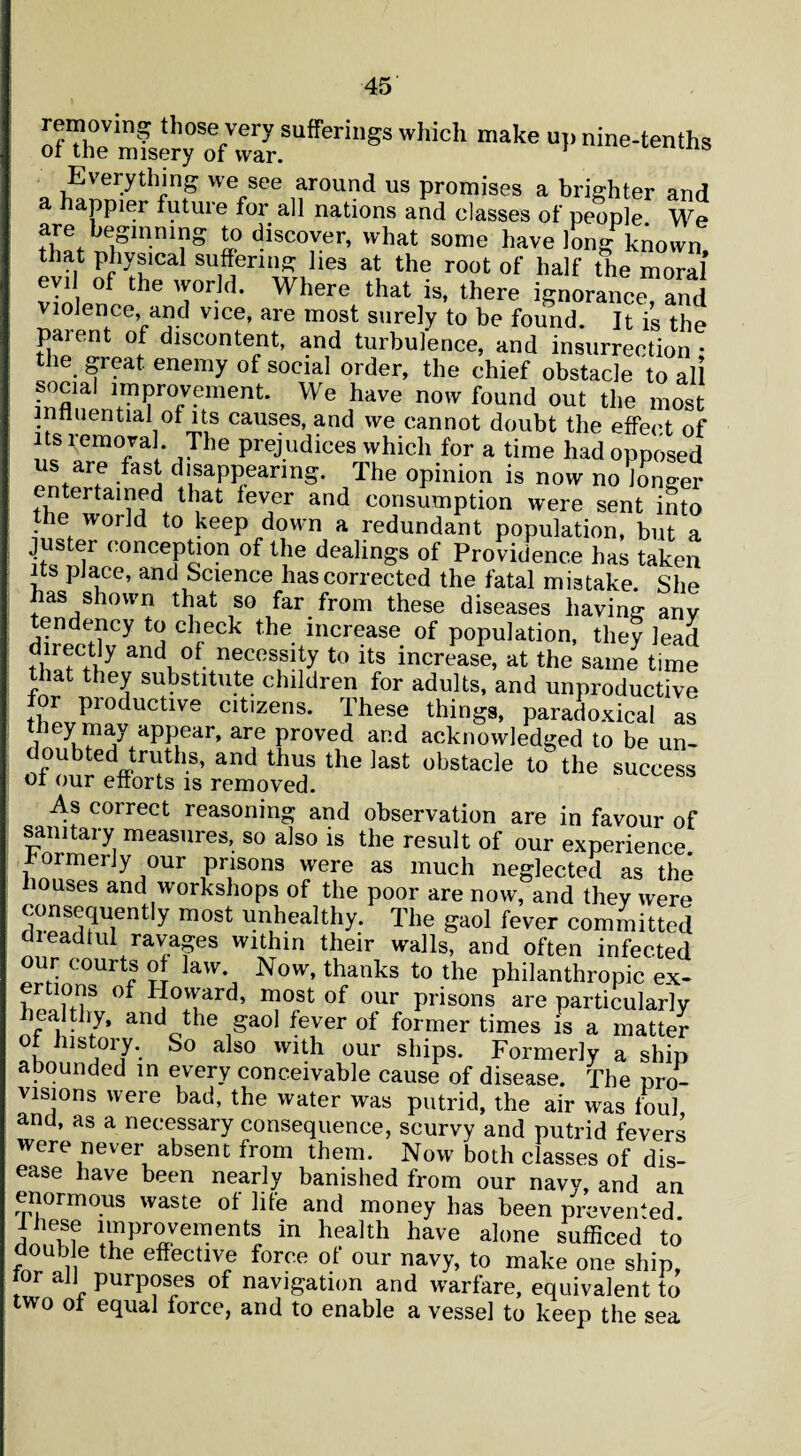 removing those very sufferings which make up nine-tenths of the misery of war. * ieiuns 0 Everything we see around us promises a brighter and a happier future for all nations and classes of people We are beginning to discover, what some have long known that physical suffering lies at the root of half the moral evil of the world. Where that is, there ignorance, and violence, and vice, are most surely to be found. It is the paient of discontent, and turbulence, and insurrection* the great, enemy of social order, the chief obstacle to all social improvement. We have now found out the most influential of its causes, and we cannot doubt the effect of its removal The prejudices which for a time had opposed us are fast disappearing. The opinion is now no longer entertained that fever and consumption were sent into the world to keep down a redundant population, but a juster conception of the dealings of Providence has taken its place, and Science has corrected the fatal mistake. She has shown that so far from these diseases having any tendency to check the increase of population, they lead directly and of necessity to its increase, at the same time that they substitute children for adults, and unproductive or productive citizens. These things, paradoxical as they may appear, are proved and acknowledged to be un- doubted truths, and thus the last obstacle to the success of our efforts is removed. ulccss As correct reasoning and observation are in favour of sanitary measures, so also is the result of our experience, formerly our prisons were as much neglected as the houses and workshops of the poor are now, and they were consequently most unhealthy. The gaol fever committed dleadtul ravages within their walls, and often infected our courts of law Now, thanks to the philanthropic ex¬ ertions of Hovvard, most of our prisons are particularly healthy, and the gaol fever of former times is a matter °f lllst01T So also with our ships. Formerly a ship abounded in every conceivable cause of disease. The pro¬ visions were bad, the water was putrid, the air was foul and, as a necessary consequence, scurvy and putrid fevers were never absent from them. Now both classes of dis¬ ease have been nearly banished from our navy, and an enormous waste of life and money has been prevented n.u? movements in health have alone sufficed to double the effective force of our navy, to make one ship, °r aJ1 purposes of navigation and warfare, equivalent to two of equal force, and to enable a vessel to keep the sea