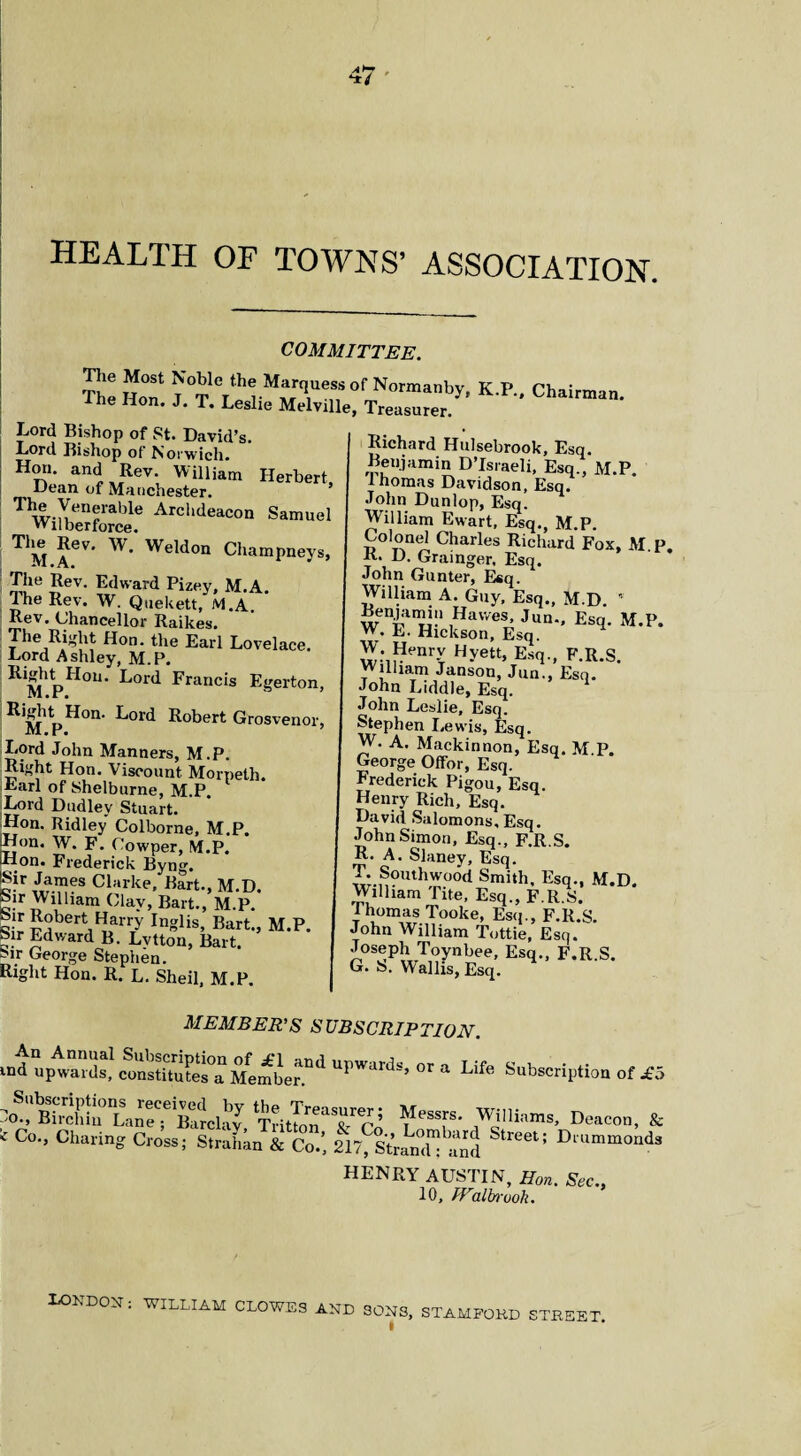 HEALTH OE TOWNS’ ASSOCIATION. COMMITTEE. The Hon J^I^l °f Normanby. K.P., Chairman, me Hon. J. T. Leslie Melville, Treasurer. Lord Bishop of St. David’s. Lord Bishop of Norwich. H™' an<L„Rev; Williatn Herbert, Dean of Manchester. Twiteors:AreluWn s*™°' T1M ?6V* W* WeWon ChamPneys, The Rev. Edward Pizey, M.A. The Rev. W. Quekett, M.A. Rev. Chancellor Raikes. The Ri^ht Hon. the Earl Lovelace. Lord Ashley, M.P. ^*M P11011 ’ L°rd Francis Egerton, Eord Robert Grosvenor, M.r. Lord John Manners, M.P. Right Hon. Viscount Morpeth. Earl of Shelburne, M.P. Lord Dudley Stuart. Hon. Ridley Colborne, M.P. Hon. W. F. Cowper, M.P. Hon. Frederick Byng. c!r.Ja™es Clarke, Bart., M.D. bir William Clay, Bart., M.P. 5abera^ar7 Inlis’ Bart-> M.P Sir Edward B. Lvtton, Bart. Mr George Stephen. Right Hon. R. L. Sheil, M.P. Richard Hulsebrook, Esq. Beujamin DTsraeli, Esq., M.P. Ihomas Davidson, Esq. John Dunlop, Esq. William Ewart, Esq., M.P. Colonel Charles Richard Fox, M F R- D. Grainger. Esq. John Gunter, Esq. William A. Guy, Esq., M.D. • Benjamin Hawes, Jun., Esq. M.P. W. E. Hickson, Esq. W Henrv Hyett, Esq., F.R.S. William Janson, Jun., Esq. John Liddle, Esq. John Leslie, Esq. Stephen Lewis, Esq. W. A. Mackinnon, Esq. M.P. George Offor, Esq. Frederick Pigou, Esq. Henry Rich, Esq. David Salomons, Esq. John Simon, Esq., F.R.S. R. A. Slaney, Esq. T. Southwood Smith, Esq., M.D. William Tite, Esq., F.R.S. Ihomas Tooke, Esq., F.R.S. John William Tottie, Esq. Joseph Toynbee, Esq., F.R.S. G. S. Wallis, Esq. MEMBER’S SUBSCRIPTION. upwaadsj <xmstitutes°a Member.*^ urwar^s» or a Life Subscript!™ of £ C Co., Charing Cross; Strahan & Co.’ 217^StramC^find 116615 DlUmmoad HENRY AUSTIN, Hon. Sec., 10, IFalbruoh. London: WILLIAM CLOWES AND SONS, STAMFORD STREET.