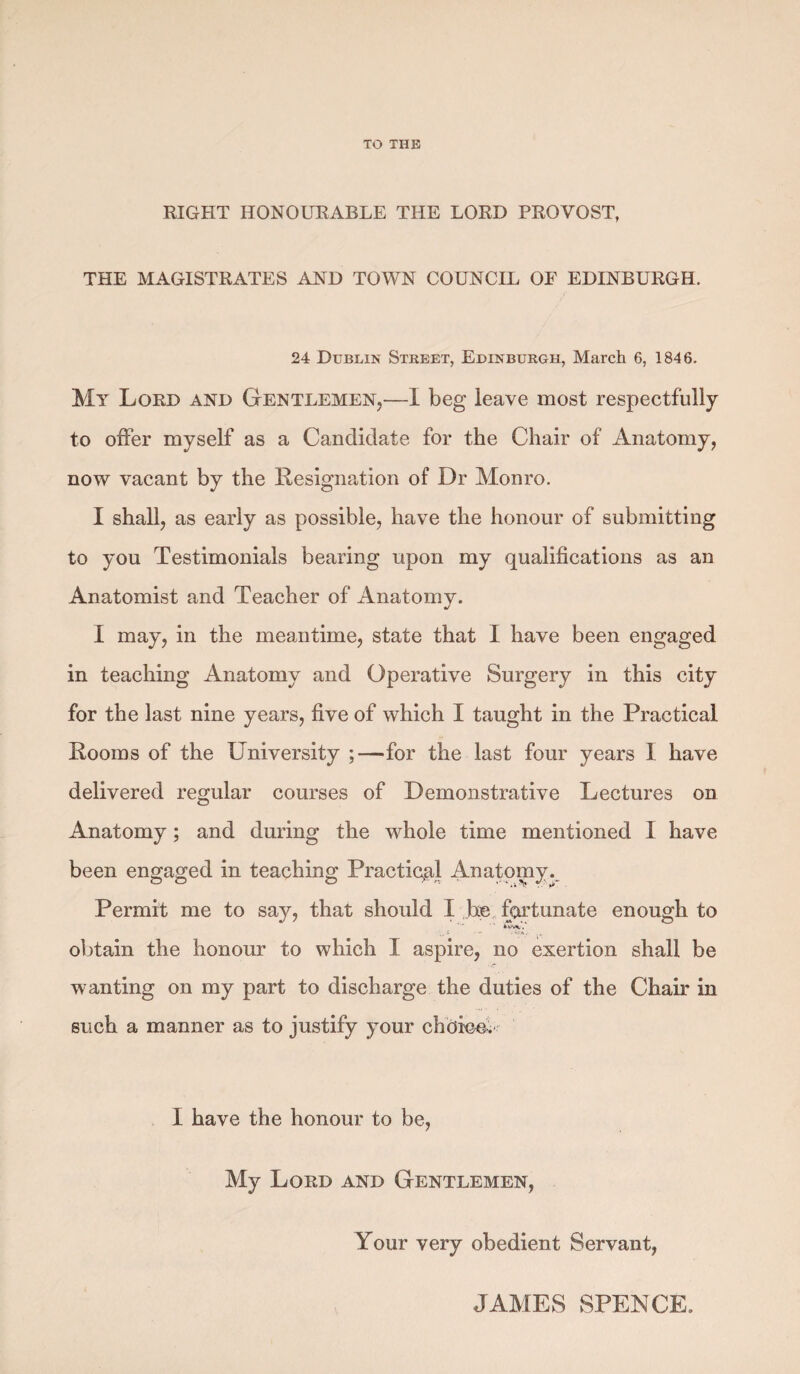 TO THE RIGHT HONOURABLE THE LORD PROVOST, THE MAGISTRATES AND TOWN COUNCIL OF EDINBURGH. 24 Dublin Street, Edinburgh, March 6, 1846. My Lord and Gentlemen,—1 beg leave most respectfully to offer myself as a Candidate for the Chair of Anatomy, now vacant by the Resignation of Dr Monro. I shall, as early as possible, have the honour of submitting to you Testimonials bearing upon my qualifications as an Anatomist and Teacher of Anatomy. I may, in the meantime, state that I have been engaged in teaching Anatomy and Operative Surgery in this city for the last nine years, five of which I taught in the Practical Rooms of the University ;—for the last four years I have delivered regular courses of Demonstrative Lectures on Anatomy; and during the whole time mentioned I have been engaged in teaching Practical Anatomy. Permit me to say, that should I he fortunate enough to obtain the honour to which I aspire, no exertion shall be wanting on my part to discharge the duties of the Chair in such a manner as to justify your choice. I have the honour to be, My Lord and Gentlemen, Your very obedient Servant, JAMES SPENCE.