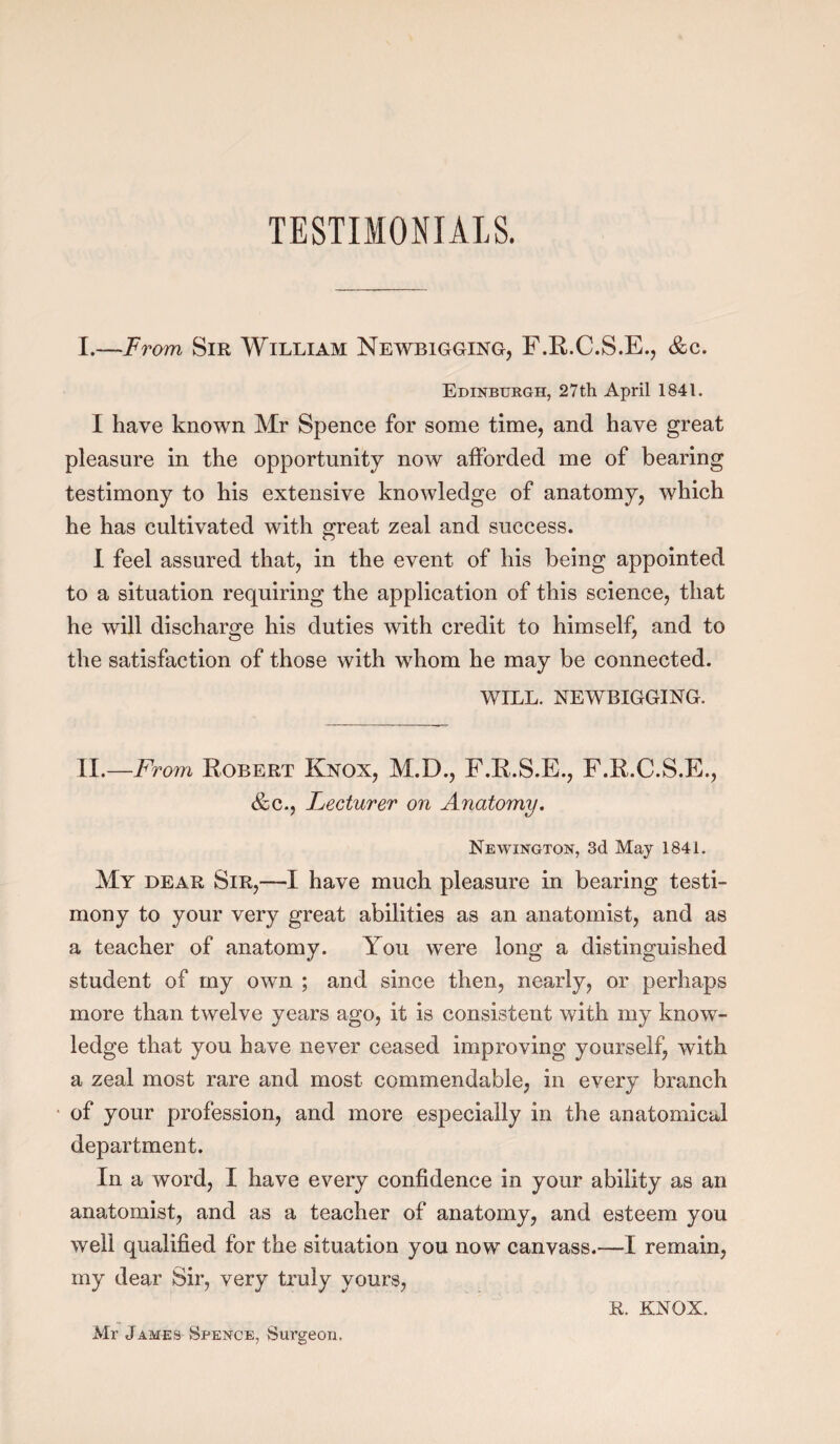 I.—From Sir William Newbigging, F.R.C.S.E., &c. Edinburgh, 27th April 1841. I have known Mr Spence for some time, and have great pleasure in the opportunity now afforded me of bearing testimony to his extensive knowledge of anatomy, which he has cultivated with great zeal and success. I feel assured that, in the event of his being appointed to a situation requiring the application of this science, that he will discharge his duties with credit to himself, and to the satisfaction of those with whom he may be connected. WILL. NEWBIGGING. II.—From Robert Knox, M.D., F.R.S.E., F.R.C.S.E., &c., Lecturer on Anatomy. Newington, 3d May 1841. My dear Sir,—I have much pleasure in bearing testi¬ mony to your very great abilities as an anatomist, and as a teacher of anatomy. You were long a distinguished student of my own ; and since then, nearly, or perhaps more than twelve years ago, it is consistent with my know¬ ledge that you have never ceased improving yourself, with a zeal most rare and most commendable, in every branch of your profession, and more especially in the anatomical department. In a word, I have every confidence in your ability as an anatomist, and as a teacher of anatomy, and esteem you well qualified for the situation you now canvass.—I remain, my dear Sir, very truly yours, R. KNOX. Mr James Spence, Surgeon,