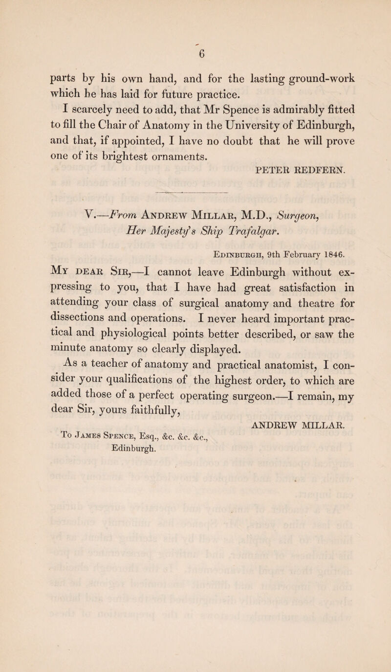 parts by his own hand, and for the lasting ground-work which he has laid for future practice. I scarcely need to add, that Mr Spence is admirably fitted to fill the Chair of Anatomy in the University of Edinburgh, and that, if appointed, I have no doubt that he will prove one of its brightest ornaments. PETER REDFERN. V.—From Andrew Millar, M.D., Surgeon, Her Majesty's Ship Trafalgar. Edinburgh, 9th February 1846. My dear Sir,—I cannot leave Edinburgh without ex¬ pressing to you, that I have had great satisfaction in attending your class of surgical anatomy and theatre for dissections and operations. I never heard important prac¬ tical and physiological points better described, or saw the minute anatomy so clearly displayed. As a teacher of anatomy and practical anatomist, I con¬ sider your qualifications of the highest order, to which are added those of a perfect operating surgeon.—I remain, my dear Sir, yours faithfully, ANDREW MILLAR. To James Spence, Esq., &c. &c. &c., Edinburgh.