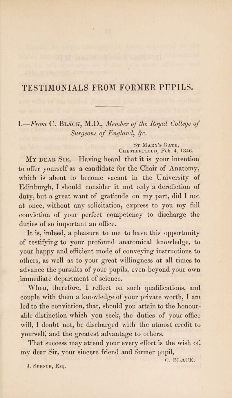 TESTIMONIALS FROM FORMER PUPILS. I.—From C. Black, M.D., Member of the Royal College of Surgeons of England, fyc. St Mary’s Gate, Chesterfield, Feb. 4, 1846. My dear Sir,—Having heard that it is your intention to offer yourself as a candidate for the Chair of Anatomy, which is about to become vacant in the University of Edinburgh, I should consider it not only a dereliction of duty, but a great want of gratitude on my part, did I not at once, without any solicitation, express to you my full conviction of your perfect competency to discharge the duties of so important an office. It is, indeed, a pleasure to me to have this opportunity of testifying to your profound anatomical knowledge, to your happy and efficient mode of conveying instructions to others, as well as to your great willingness at all times to advance the pursuits of your pupils, even beyond your own immediate department of science. When, therefore, I reflect on such qualifications, and couple with them a knowledge of your private worth, I am led to the conviction, that, should you attain to the honour¬ able distinction which you seek, the duties of your office will, I doubt not, be discharged with the utmost credit to yourself, and the greatest advantage to others. That success may attend your every effort is the wish of, my dear Sir, your sincere friend and former pupil, G. BLACK.