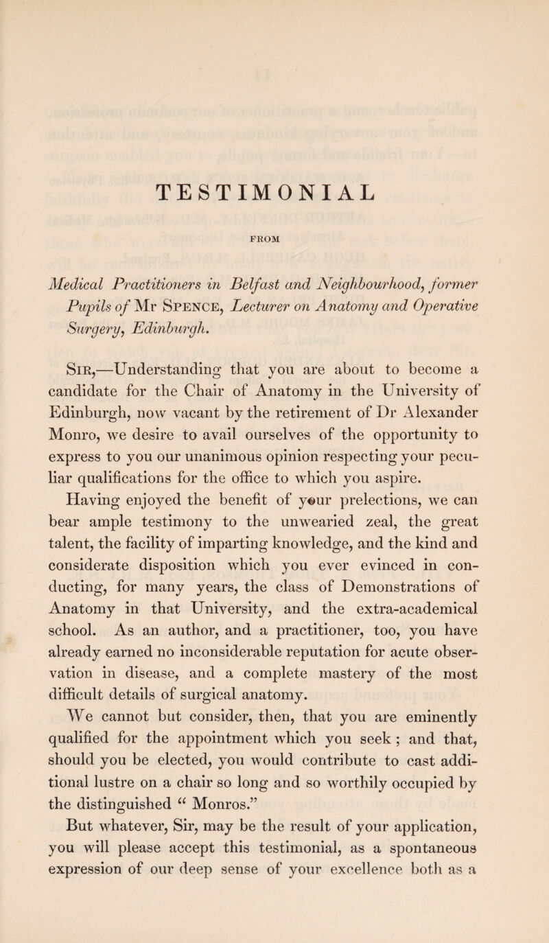 TESTIMONIAL PROM Medical Practitioners in Belfast and Neighbourhood, former Pupils of Mr Spence, Lecturer on Anatomy and Operative Surgery, Edinburgh. Sir,—Understanding that you are about to become a candidate for the Chair of Anatomy in the University of Edinburgh, now vacant by the retirement of Dr Alexander Monro, we desire to avail ourselves of the opportunity to express to you our unanimous opinion respecting your pecu¬ liar qualifications for the office to which you aspire. Having enjoyed the benefit of y«ur prelections, we can bear ample testimony to the unwearied zeal, the great talent, the facility of imparting knowledge, and the kind and considerate disposition which you ever evinced in con¬ ducting, for many years, the class of Demonstrations of Anatomy in that University, and the extra-academical school. As an author, and a practitioner, too, you have already earned no inconsiderable reputation for acute obser¬ vation in disease, and a complete mastery of the most difficult details of surgical anatomy. We cannot but consider, then, that you are eminently qualified for the appointment which you seek ; and that, should you be elected, you would contribute to cast addi¬ tional lustre on a chair so long and so worthily occupied by the distinguished u Monros.” But whatever, Sir, may be the result of your application, you will please accept this testimonial, as a spontaneous expression of our deep sense of your excellence both as a