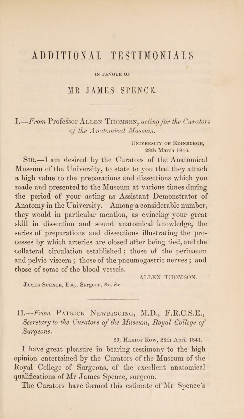 ADDITIONAL TESTIMONIALS IN FAVOUR OF MR JAMES SPENCE. I .—From Professor Allen Thomson, acting for the Curators of the A natomiml Museum. University of Edinburgh, 28 th March 1846. Sir,—I am desired by the Curators of the Anatomical Museum of the University, to state to you that they attach a high value to the preparations and dissections which you made and presented to the Museum at various times during the period of your acting as Assistant Demonstrator of Anatomy in the University. Among a considerable number, they would in particular mention, as evincing your great skill in dissection and sound anatomical knowledge, the series of preparations and dissections illustrating the pro¬ cesses by which arteries are closed after being tied, and the collateral circulation established ; those of the perinaeum and pelvic viscera ; those of the pneumogastric nerves ; and those of some of the blood vessels. ALLEN THOMSON. James Spence, Esq., Surgeon, &c„ &c. II.—Ft %om Patrick Newbigging, M.D., F.B.C.S.E., Secretary to the Curators of the Museum, Royal College of Surgeons. 29, Heriot Row, 28th April 1841. I have great pleasure in bearing testimony to the high opinion entertained by the Curators of the Museum of the Royal College of Surgeons, of the excellent anatomical qualifications of Mr James Spence, surgeon. The Curators have formed this estimate of Mr Spence’s