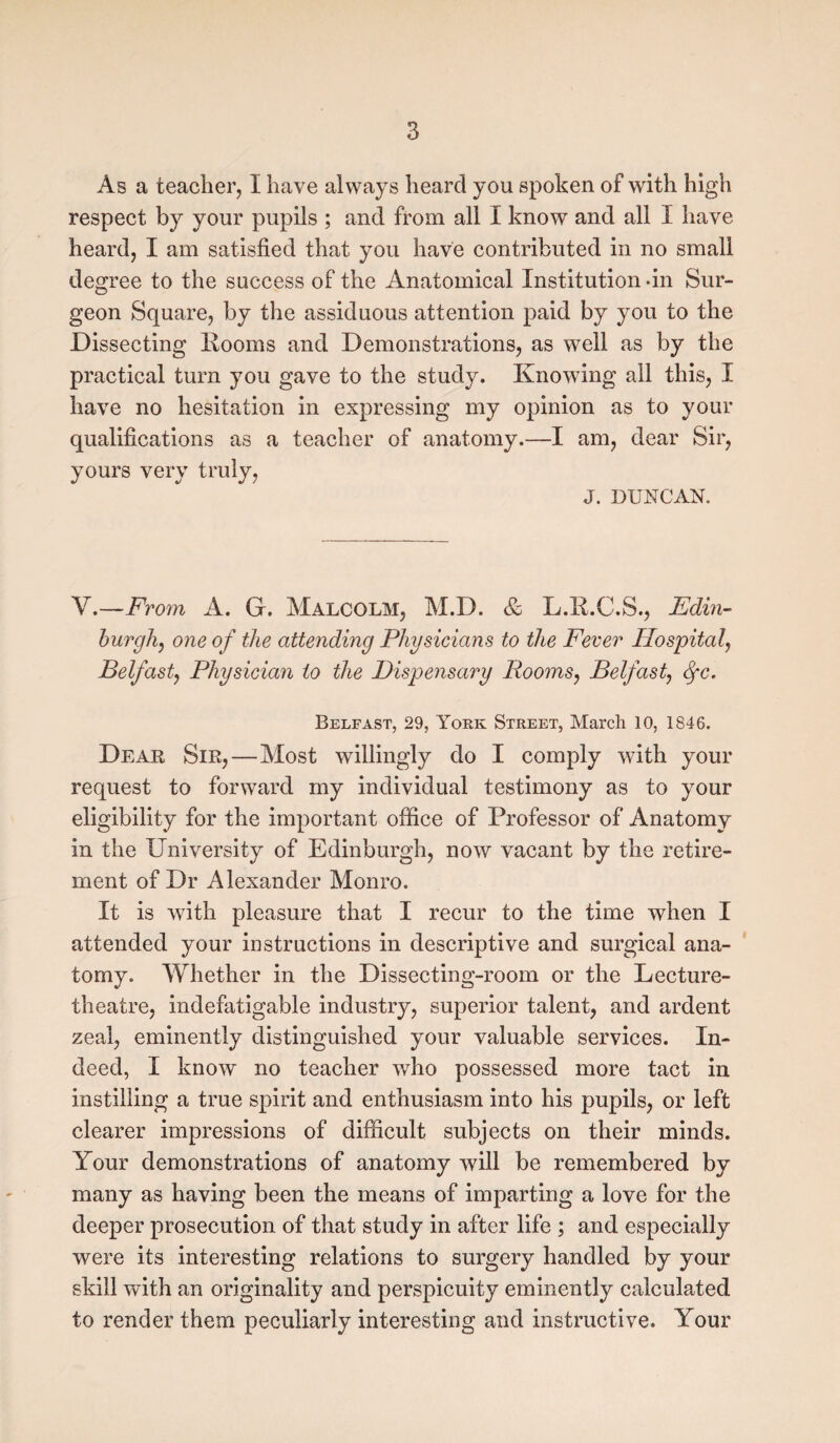 As a teacher, I have always heard you spoken of with high respect by your pupils ; and from all I know and all I have heard, I am satisfied that you have contributed in no small degree to the success of the Anatomical Institution -in Sur¬ geon Square, by the assiduous attention paid by you to the Dissecting Rooms and Demonstrations, as well as by the practical turn you gave to the study. Knowing all this, I have no hesitation in expressing my opinion as to your qualifications as a teacher of anatomy.—I am, dear Sir, yours very truly, J. DUNCAN. V.—From A. G. Malcolm, M.D. & L.R.C.S., Edin¬ burgh, one of the attending Physicians to the Fever Hospital, Belfast, Physician to the Dispensary Rooms, Belfast, Sfc. Belfast, 29, York Street, March 10, 1846. Dear Sir,—Most willingly do I comply with your request to forward my individual testimony as to your eligibility for the important office of Professor of Anatomy in the University of Edinburgh, now vacant by the retire¬ ment of Dr Alexander Monro. It is with pleasure that I recur to the time when I attended your instructions in descriptive and surgical ana¬ tomy. Whether in the Dissecting-room or the Lecture- theatre, indefatigable industry, superior talent, and ardent zeal, eminently distinguished your valuable services. In¬ deed, I know no teacher who possessed more tact in instilling a true spirit and enthusiasm into his pupils, or left clearer impressions of difficult subjects on their minds. Your demonstrations of anatomy will be remembered by many as having been the means of imparting a love for the deeper prosecution of that study in after life ; and especially were its interesting relations to surgery handled by your skill with an originality and perspicuity eminently calculated to render them peculiarly interesting and instructive. Your