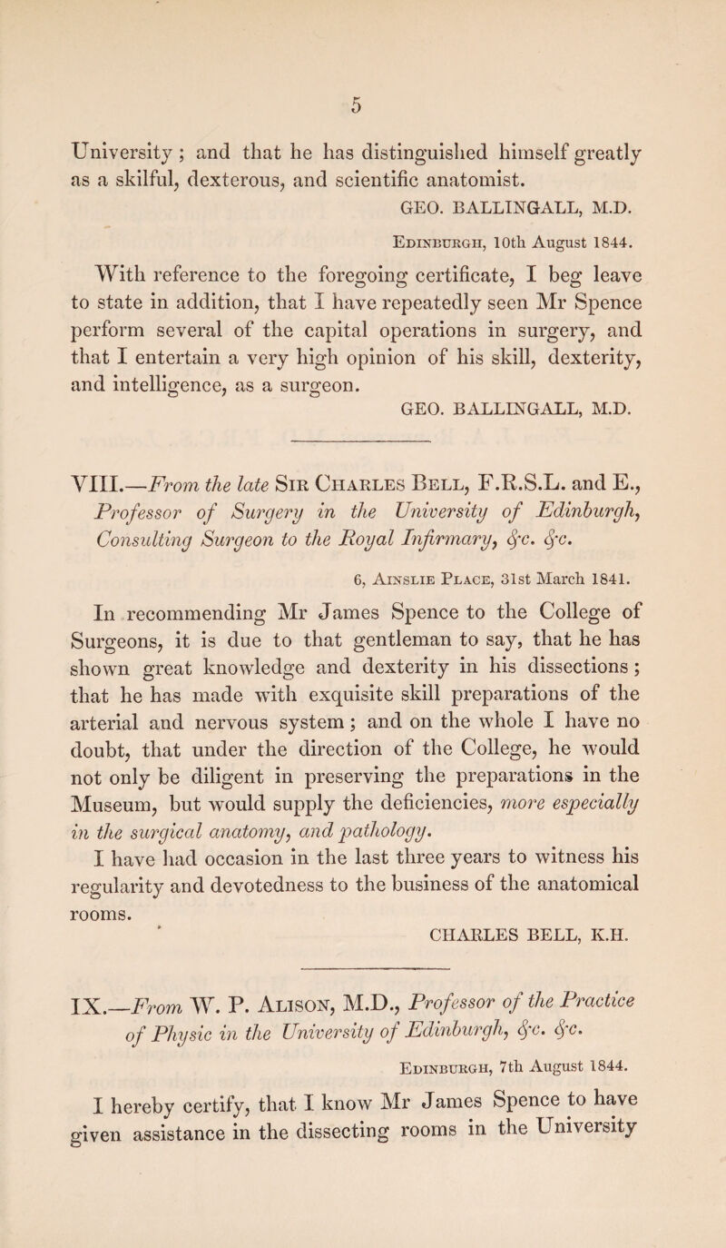 University ; and that he has distinguished himself greatly as a skilful, dexterous-, and scientific anatomist. GEO. BALLIMGALL, M.D. Edinburgh, 10th August 1844. With reference to the foregoing certificate, I beg leave to state in addition, that I have repeatedly seen Mr Spence perform several of the capital operations in surgery, and that I entertain a very high opinion of his skill, dexterity, and intelligence, as a surgeon. GEO. BALLINGALL, M.D. VIII.—From the late Sir Charles Bell, F.R.S.L. and E., Professor of Surgery in the University of Edinburgh, Consulting Surgeon to the Royal Infirmary, <fc. fc. 6, Ainslie Plage, 31st March 1841. In recommending Mr James Spence to the College of Surgeons, it is due to that gentleman to say, that he has shown great knowledge and dexterity in his dissections ; that he has made with exquisite skill preparations of the arterial and nervous system; and on the whole I have no doubt, that under the direction of the College, he would not only be diligent in preserving the preparations in the Museum, but would supply the deficiencies, more especially in the surgical anatomy, and pathology. I have had occasion in the last three years to witness his regularity and devotedness to the business of the anatomical rooms. CHARLES BELL, K.H. IX.—From W. P. Alison, M.D., Professor of the Practice of Physic in the University of Edinburgh, <fc. fc. Edinburgh, 7th August 1844. I hereby certify, that I know Mr James Spence to have given assistance in the dissecting rooms in the University