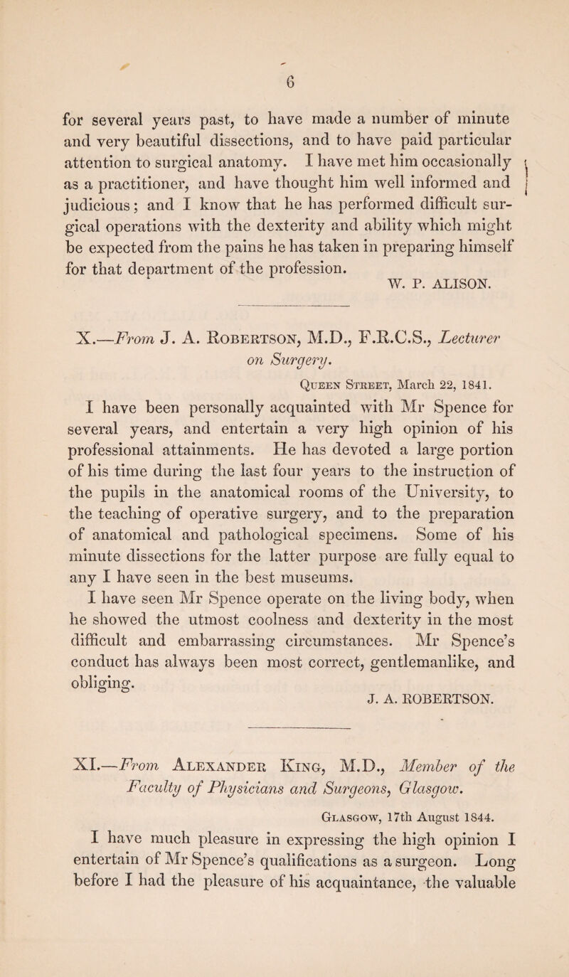 G for several years past, to have made a number of minute and very beautiful dissections, and to have paid particular attention to surgical anatomy. I have met him occasionally as a practitioner, and have thought him well informed and judicious; and 1 know that he has performed difficult sur¬ gical operations with the dexterity and ability which might be expected from the pains he has taken in preparing himself for that department of the profession. V/. P. ALISON. X.—From J. A. Robertson, M.D., F.R.C.S., Lecturer on Surgery. Queen Street, March 22, 1841. I have been personally acquainted with Mr Spence for several years, and entertain a very high opinion of his professional attainments. He has devoted a large portion of his time during the last four years to the instruction of the pupils in the anatomical rooms of the University, to the teaching of operative surgery, and to the preparation of anatomical and pathological specimens. Some of his minute dissections for the latter purpose are fully equal to any I have seen in the best museums. I have seen Mr Spence operate on the living body, when he showed the utmost coolness and dexterity in the most difficult and embarrassing circumstances. Mr Spence’s conduct has always been most correct, gentlemanlike, and obliging. J. A. ROBERTSON. XI.—From Alexander King-, M.D., Member of the Faculty of Physicians and Surgeons, Glasgow. Glasgow, 17th August 1844. I have much pleasure in expressing the high opinion I entertain of Mr Spence’s qualifications as a surgeon. Long before I had the pleasure of his acquaintance, the valuable