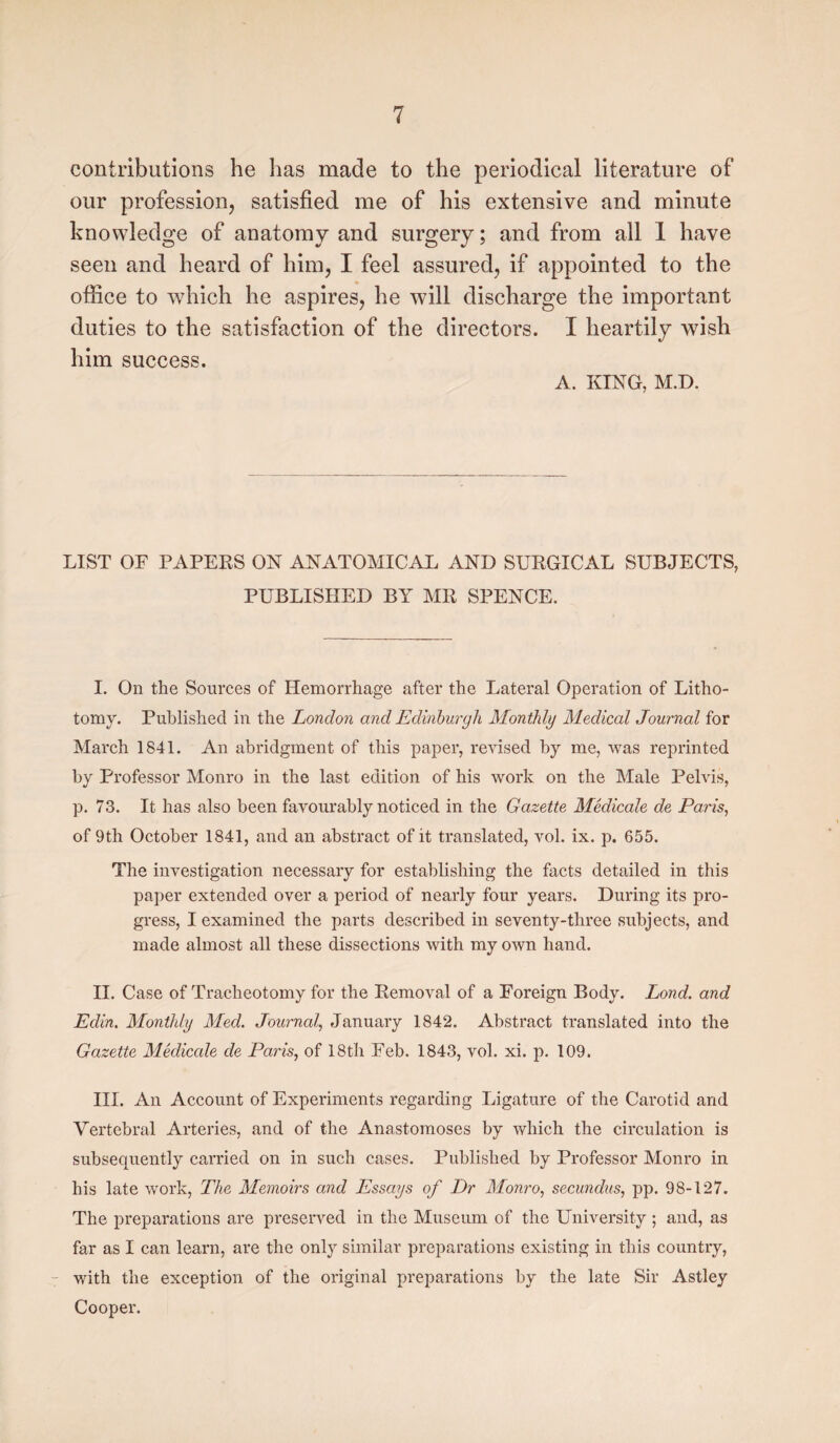 contributions he has made to the periodical literature of our profession, satisfied me of his extensive and minute knowledge of anatomy and surgery; and from all 1 have seen and heard of him, I feel assured, if appointed to the office to which he aspires, he will discharge the important duties to the satisfaction of the directors. I heartily wish him success. A. KING, M.D. LIST OF PAPERS ON ANATOMICAL AND SURGICAL SUBJECTS, PUBLISHED BY MR SPENCE. I. On the Sources of Hemorrhage after the Lateral Operation of Litho¬ tomy. Published in the London and Edinburgh Monthly Medical Journal for March 1841. An abridgment of this paper, revised by me, was reprinted by Professor Monro in the last edition of his work on the Male Pelvis, p. 73. It has also been favourably noticed in the Gazette Medicale de Paris, of 9th October 1841, and an abstract of it translated, vol. ix. p. 655. The investigation necessary for establishing the facts detailed in this paper extended over a period of nearly four years. During its pro¬ gress, I examined the parts described in seventy-three subjects, and made almost all these dissections with my own hand. II. Case of Tracheotomy for the Removal of a Foreign Body. Lond. and Edin. Monthly Med. Journal, January 1842. Abstract translated into the Gazette Medicale de Paris, of 18th Feb. 1843, vol. xi. p. 109. III. An Account of Experiments regarding Ligature of the Carotid and Vertebral Arteries, and of the Anastomoses by which the circulation is subsequently carried on in such cases. Published by Professor Monro in his late work, The Memoirs and Essays of Dr Monro, secundus, pp. 98-127. The preparations are preserved in the Museum of the University ; and, as far as I can learn, are the only similar preparations existing in this country, with the exception of the original preparations by the late Sir Astley Cooper.