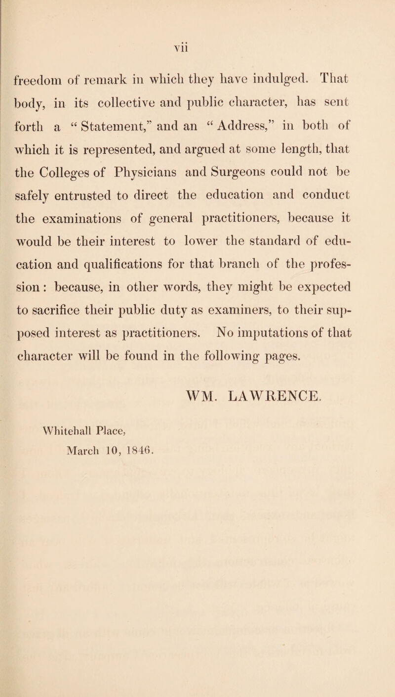 • • Vll freedom of remark in which they have indulged. That body, in its collective and public character, has sent forth a “ Statement,” and an Address,” in both of which it is represented, and argued at some length, that the Colleges of Physicians and Surgeons could not be safely entrusted to direct the education and conduct the examinations of general practitioners, because it would be their interest to lower the standard of edu¬ cation and qualifications for that branch of the profes¬ sion : because, in other words, they might be expected to sacrifice their public duty as examiners, to their su])- posed interest as practitioners. No imputations of that character will be found in the following pages. WM. LAWRENCE. Whitehall Place, March 10, 1846.