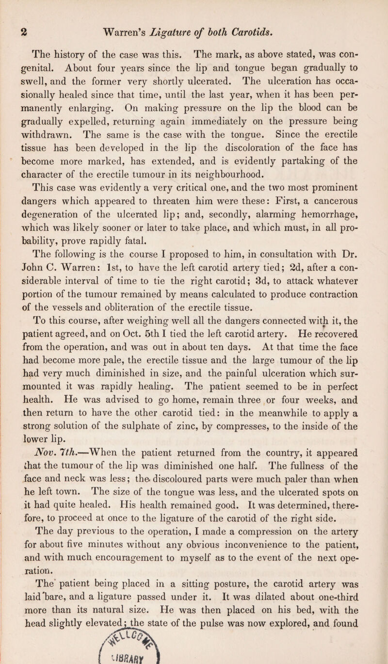 The history of the case was this. The mark, as above stated, was con¬ genital. About four years since the lip and tongue began gradually to swell, and the former very shortly ulcerated. The ulceration has occa¬ sionally healed since that time, until the last year, when it has been per¬ manently enlarging. On making pressure on the lip the blood can be gradually expelled, returning again immediately on the pressure being withdrawn. The same is the case with the tongue. Since the erectile tissue has been developed in the lip the discoloration of the face has become more marked, has extended, and is evidently partaking of the character of the erectile tumour in its neighbourhood. This case was evidently a very critical one, and the two most prominent dangers which appeared to threaten him were these: First, a cancerous degeneration of the ulcerated lip; and, secondly, alarming hemorrhage, which was likely sooner or later to take place, and which must, in all pro¬ bability, prove rapidly fatal. The following is the course I proposed to him, in consultation with Dr. John C. Warren: 1st, to have the left carotid artery tied; 2d, after a con¬ siderable interval of time to tie the right carotid; 3d, to attack whatever portion of the tumour remained by means calculated to produce contraction of the vessels and obliteration of the erectile tissue. To this course, after weighing well all the dangers connected with it, the patient agreed, and on Oct. 5th I tied the left carotid artery. He recovered from the operation, and was out in about ten days. At that time the face had become more pale, the erectile tissue and the large tumour of the hp had very much diminished in size, and the painful ulceration which sur¬ mounted it was rapidly healing. The patient seemed to be in perfect health. He was advised to go home, remain three or four weeks, and then return to have the other carotid tied: in the meanwhile to apply a strong solution of the sulphate of zinc, by compresses, to the inside of the lower lip. Nov. 7th.—When the patient returned from the country, it appeared that the tumour of the lip was diminished one half. The fullness of the face and neck was less; the.discoloured parts were much paler than when he left town. The size of the tongue was less, and the ulcerated spots on it had quite healed. His health remained good. It was determined, there¬ fore, to proceed at once to the ligature of the carotid of the right side. The day previous to the operation, I made a compression on the artery for about five minutes without any obvious inconvenience to the patient, and with much encouragement to myself as to the event of the next ope¬ ration. The* patient being placed in a sitting posture, the carotid artery was laid Tare, and a ligature passed under it. It was dilated about one-third more than its natural size. He was then placed on his bed, with the head slightly elevated; Jhe state of the pulse was now explored, and found