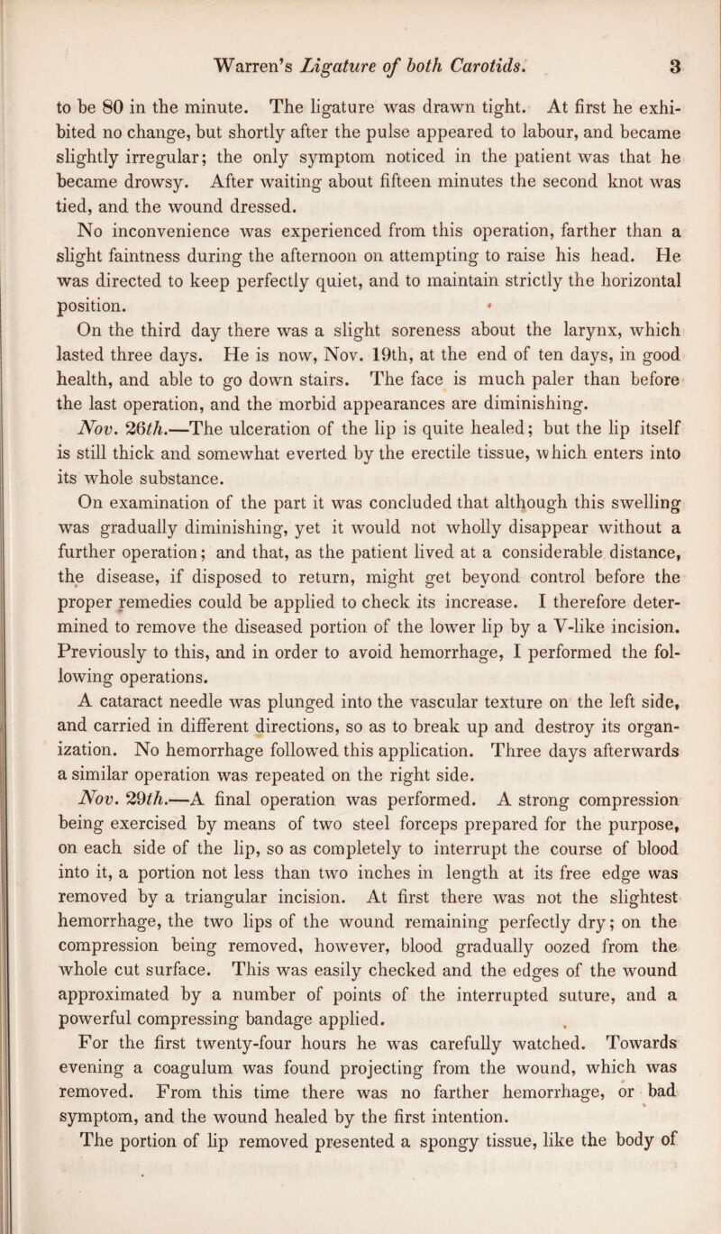 to be 80 in the minute. The ligature was drawn tight. At first he exhi¬ bited no change, but shortly after the pulse appeared to labour, and became slightly irregular; the only symptom noticed in the patient was that he became drowsy. After waiting about fifteen minutes the second knot was tied, and the wound dressed. No inconvenience was experienced from this operation, farther than a slight faintness during the afternoon on attempting to raise his head. He was directed to keep perfectly quiet, and to maintain strictly the horizontal position. ‘ On the third day there was a slight soreness about the larynx, which lasted three days. He is now, Nov. 19th, at the end of ten days, in good health, and able to go down stairs. The face is much paler than before the last operation, and the morbid appearances are diminishing. Nov. 26^A.—The ulceration of the lip is quite healed; but the lip itself is still thick and somewhat everted by the erectile tissue, which enters into its whole substance. On examination of the part it was concluded that although this swelling was gradually diminishing, yet it would not wholly disappear without a further operation; and that, as the patient lived at a considerable distance, the disease, if disposed to return, might get beyond control before the proper remedies could be applied to check its increase. I therefore deter¬ mined to remove the diseased portion of the low^er lip by a V-like incision. Previously to this, and in order to avoid hemorrhage, I performed the fol¬ lowing operations. A cataract needle was plunged into the vascular texture on the left side, and carried in different directions, so as to break up and destroy its organ¬ ization. No hemorrhage follow^ed this application. Three days afterwards a similar operation was repeated on the right side. Nov. 29^A.—A final operation was performed. A strong compression being exercised by means of two steel forceps prepared for the purpose, on each side of the lip, so as completely to interrupt the course of blood into it, a portion not less than two inches in length at its free edge was removed by a triangular incision. At first there was not the slightest hemorrhage, the two lips of the wound remaining perfectly dry; on the compression being removed, however, blood gradually oozed from the whole cut surface. This was easily checked and the edges of the wound approximated by a number of points of the interrupted suture, and a powerful compressing bandage applied. For the first twenty-four hours he was carefully watched. Towards evening a coagulum was found projecting from the wound, which was removed. From this time there was no farther hemorrhage, or bad symptom, and the wound healed by the first intention. The portion of lip removed presented a spongy tissue, like the body of