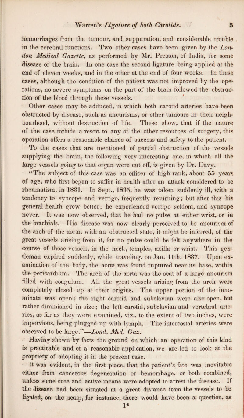 hemorrhages from the tumour, and suppuration, and considerable trouble in the cerebral functions. Two other cases have been given by the Lon- don Medical Gazette, as performed by Mr. Preston, of India, for some disease of the brain. In one case the second ligature being applied at the end of eleven weeks, and in the other at the end of four weeks. In these cases, although the condition of the patient was not improved by the ope* rations, no severe symptoms on the part of the brain followed the obstruc¬ tion of the blood through these vessels. Other cases may be adduced, in which both carotid arteries have been obstructed by disease, such as aneurisms, or other tumours in their neigh¬ bourhood, without destruction of life. These show, that if the nature of the case forbids a resort to any of the other resources of surgery, this operation offers a reasonable chance of success and safety to the patient. To the cases that are mentioned of partial obstruction of the vessels supplying the brain, the following very interesting one, in which all the large vessels going to that organ were cut off, is given by Dr. Davy. “The subject of this case was an officer of high rank, about 55 years of age, who first began to suffer in health after an attack considered to be rheumatism, in 1831. In Sept., 1835, he was taken suddenly ill, with a tendency to syncope and vertigo, frequently returning; but after this his general health grew better; he experienced vertigo seldom, and syncope never. It was now observed, that he had no pulse at either wrist, or in the brachials. His disease was now clearly perceived to be aneurism of the arch of the aorta, with an obstructed state, it might be inferred, of the great vessels arising from it, for no pulse could be felt anywhere in the course of those vessels, in the neck, temples, axilla or wrist. This gen¬ tleman expired suddenly, while traveling, on Jan. 11th, 1837. Upon ex¬ amination of the body, the aorta was found ruptured near its base, within the pericardium. The arch of the aorta was the seat of a large aneurism filled with coagulum. All the great vessels arising from the arch were completely closed up at their origins. The upper portion of the inno- minata was open; the right carotid and subclavian were also open, but rather diminished in size; the left carotid, subclavian and vertebral arte¬ ries, as far as they were examined, viz., to the extent of two inches, were impervious, being plugged up with lymph. The intercostal arteries were observed to be large.”—Lond. Med. Gaz. Having shown by facts the ground on which an operation of this kind is practicable and of a reasonable application, we are led to look at the propriety of adopting it in the present case. ■ It was evident, in the first place, that the patient’s fate was inevitable either from cancerous degeneration or hemorrhage, or both combined, unless some sure and active means were adopted to arrest the disease. If the disease had been situated at a great distance from the vessels to be Kgated, on the scalp, for instance, there would have been a question, as