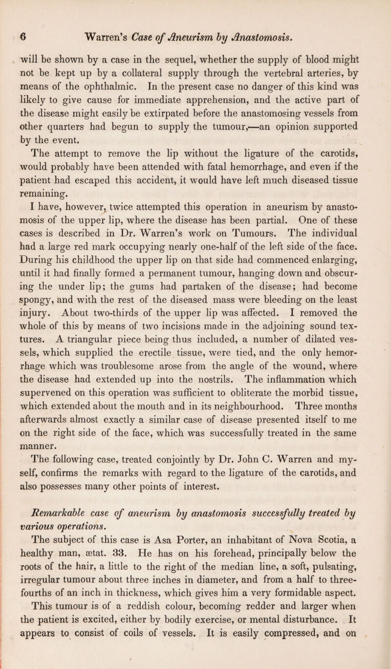 will be shown by a case in the sequel, whether the supply of blood might not be kept up by a collateral supply through the vertebral arteries, by means of the ophthalmic. In the present case no danger of this kind was likely to give cause for immediate apprehension, and the active part of the disease might easily be extirpated before the anastomosing vessels from other quarters had begun to supply the tumour,—-an opinion supported by the event. The attempt to remove the lip without the ligature of the carotids, would probably have been attended with fatal hemorrhage, and even if the patient had escaped this accident, it would have left much diseased tissue remaining. I have, however, twice attempted this operation in aneurism by anasto¬ mosis of the upper lip, where the disease has been partial. One of these cases is described in Dr. Warren’s work on Tumours. The individual had a large red mark occupying nearly one-half of the left side of the face. During his childhood the upper lip on that side had commenced enlarging, until it had finally formed a permanent tumour, hanging down and obscur¬ ing the under lip; the gums had partaken of the disease; had become spongy, and with the rest of the diseased mass were bleeding on the least injury. About two-thirds of the upper lip was affected. I removed the whole of this by means of two incisions made in the adjoining sound tex¬ tures. A triangular piece being thus included, a number of dilated ves¬ sels, which supplied the erectile tissue, were tied, and the only hemor¬ rhage which was troublesome arose from the angle of the wound, where the disease had extended up into the nostrils. The inflammation which supervened on this operation was sufficient to obliterate the morbid tissue, which extended about the mouth and in its neighbourhood. Three months afterwards almost exactly a similar case of disease presented itself to me on the right side of the face, which was successfully treated in the same manner. The following case, treated conjointly by Dr. John C. Warren and my¬ self, confirms the remarks with regard to the ligature of the carotids, and also possesses many other points of interest. Remarkable case of aneurism by anastomosis successfully treated by various operations. The subject of this case is Asa Porter, an inhabitant of Nova Scotia, a healthy man, sBtat. 33. He has on his forehead, principally below the roots of the hair, a little to the right of the median line, a soft, pulsating, irregular tumour about three inches in diameter, and from a half to three- fourths of an inch in thickness, which gives him a very formidable aspect. This tumour is of a reddish colour, becoming redder and larger when the patient is excited, either by bodily exercise, or mental disturbance. It appears to consist of coils of vessels. It is easily compressed, and on