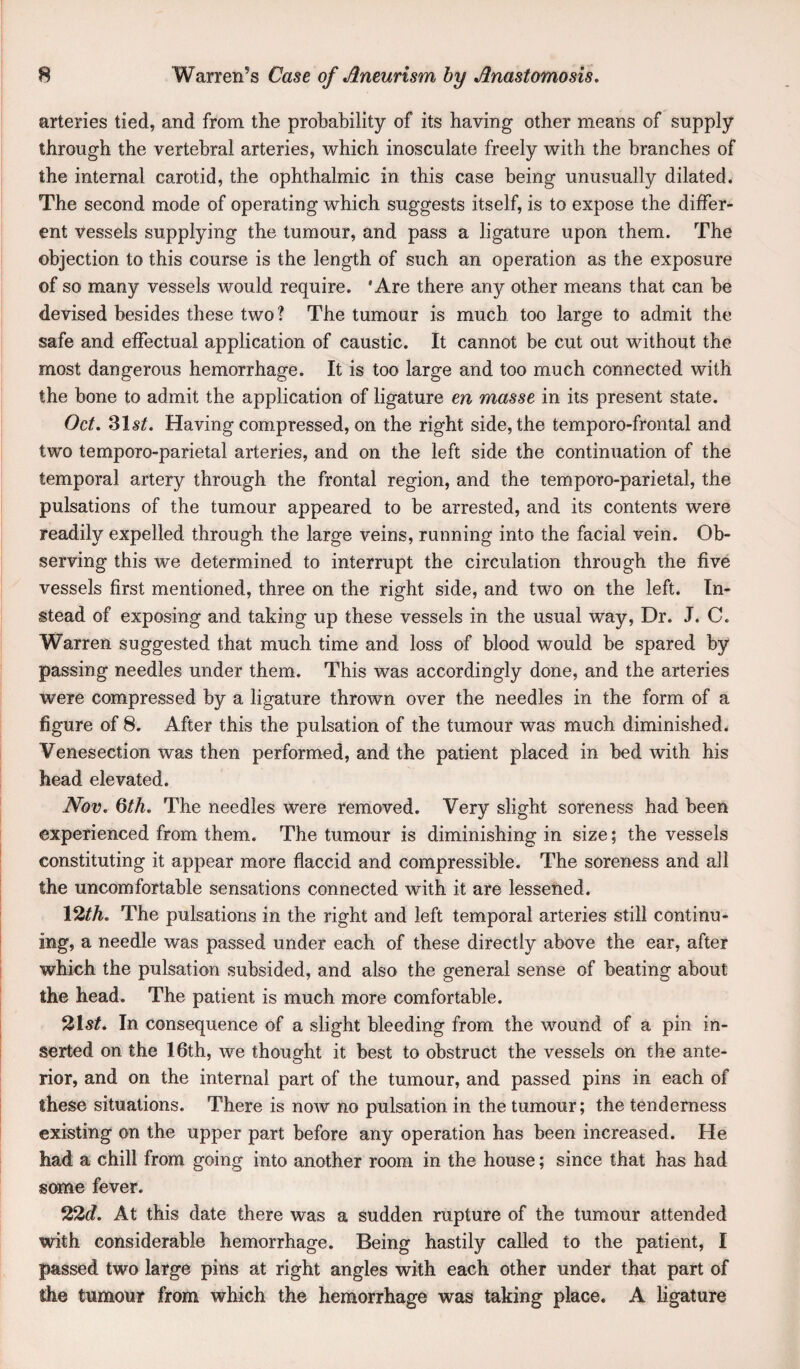 arteries tied, and from the probability of its having other means of supply through the vertebral arteries, which inosculate freely with the branches of the internal carotid, the ophthalmic in this case being unusually dilated. The second mode of operating which suggests itself, is to expose the differ¬ ent vessels supplying the tumour, and pass a ligature upon them. The objection to this course is the length of such an operation as the exposure of so many vessels would require. 'Are there any other means that can he devised besides these two ? The tumour is much too large to admit the safe and effectual application of caustic. It cannot be cut out without the most dangerous hemorrhage. It is too large and too much connected with the bone to admit the application of ligature en masse in its present state. Oct, %\st. Having compressed, on the right side, the temporo-frontal and two temporo-parietal arteries, and on the left side the continuation of the temporal artery through the frontal region, and the temporo-parietal, the pulsations of the tumour appeared to be arrested, and its contents were readily expelled through the large veins, running into the facial vein. Ob¬ serving this we determined to interrupt the circulation through the five vessels first mentioned, three on the right side, and two on the left. In¬ stead of exposing and taking up these vessels in the usual way. Dr. J. C. Warren suggested that much time and loss of blood would be spared by passing needles under them. This was accordingly done, and the arteries were compressed by a ligature thrown over the needles in the form of a figure of 8. After this the pulsation of the tumour was much diminished. Venesection was then performed, and the patient placed in bed with his head elevated. Nov, Qth, The needles were removed. Very slight soreness had been experienced from them. The tumour is diminishing in size; the vessels constituting it appear more flaccid and compressible. The soreness and all the uncomfortable sensations connected with it are lessened. 12^A. The pulsations in the right and left temporal arteries still continu¬ ing, a needle was passed under each of these directly above the ear, after which the pulsation subsided, and also the general sense of beating about the head. The patient is much more comfortable. 21s/. In consequence of a slight bleeding from the wound of a pin in¬ serted on the 16th, we thought it best to obstruct the vessels on the ante¬ rior, and on the internal part of the tumour, and passed pins in each of these situations. There is now no pulsation in the tumour; the tenderness existing on the upper part before any operation has been increased. He had a chill from going into another room in the house; since that has had some fever. 22t/. At this date there was a sudden rupture of the tumour attended with considerable hemorrhage. Being hastily called to the patient, I passed two large pins at right angles with each other under that part of the tumour from which the hemorrhage was taking place. A ligature