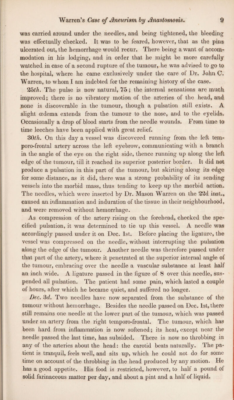 was carried around under the needles, and being tightened, the bleeding was effectually checked. It was to he feared, however, that as the pins ulcerated out, the hemorrhage would recur. There being a want of accom¬ modation in his lodging, and in order that he might be more carefully watched in case of a second rupture of the tumour, he was advised to go to the hospital, where he came exclusively under the care of Dr. John C. Warren, to whom I am indebted for the remaining history of the case. The pulse is now natural, 75; the internal sensations are much improved; there is no vibratory motion of the arteries of the head, and none is discoverable in the tumour, though a pulsation still exists. A shght oedema extends from the tumour to the nose, and to the eyelids. Occasionally a drop of blood starts from the needle wounds. From time to time leeches have been applied with great relief. 30/A. On this day a vessel was discovered running from the left tem- poro-frontal artery across the left eyebrow, communicating with a branch in the angle of the eye on the right side, thence running up along the left edge of the tumour, till it reached its superior posterior border. It did not produce a pulsation in this part of the tumour, but skirting along its edge for some distance, as it did, there was a strong probability of its sending vessels into the morbid mass, thus tending to keep up the morbid action. The needles, which were inserted by Dr. Mason Warren on the 22d inst., caused an inflammation and induration of the tissue in their neighbourhood, and were removed without hemorrhage. As compression of the artery rising on the forehead, checked the spe- cifled pulsation, it was determined to tie up this vessel. A needle was accordingly passed under it on Dec. 1st. Before placing the ligature, the vessel was compressed on the needle, without interrupting the pulsation along the edge of the tumour. Another needle was therefore passed under that part of the artery, where it penetrated at the superior internal angle of the tumour, embracing over the needle a vascular substance at least half an inch wide. A ligature passed in the flgure of 8 over this needle, sus¬ pended all pulsation. The patient had some pain, which lasted a couple of hours, after which he became quiet, and suffered no longer. Dec, 3f/. Two needles have now separated from the substance of the tumour without hemorrhage. Besides the needle passed on Dec. 1st, there still remains one needle at the lower part of the tumour, which was passed under an artery from the right temporo-frontal. The tumour, which has been hard from inflammation is now softened; its heat, except near the needle passed the last time, has subsided. There is now no throbbing in any of the arteries about the head: the carotid beats naturally. The pa¬ tient is tranquil, feels well, and sits up, which he could not do for some time on account of the throbbing in the head produced by any motion. He has a good appetite. His food is restricted, however, to half a pound of solid farinaceous matter per day, and about a pint and a half of liquid.