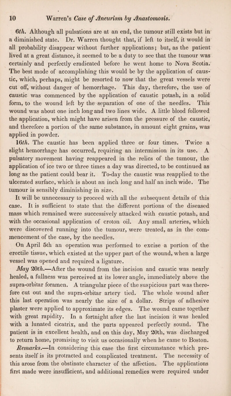 6th. Although all pulsations are at an end, the tumour still exists but in a diminished state. Dr. Warren thought that, if left to itself, it would in all probability disappear without further applications; but, as the patient lived at a great distance, it seemed to he a duty to see that the tumour was certainly and perfectly eradicated before he went home to Nova Scotia. The best mode of accomplishing this would be by the application of caus¬ tic, which, perhaps, might be resorted to now that the great vessels were cut off, without danger of hemorrhage. This day, therefore, the use of caustic was commenced by the application of caustic potash, in a solid form, to the wound left by the separation of one of the needles. This wound was about one inch long and two lines wide. A little blood followed the application, which might have arisen from the pressure of the caustic, and therefore a portion of the same substance, in amount eight grains, was applied in powder. 16^^. The caustic has been applied three or four times. Twice a slight hemorrhage has occurred, requiring an intermission in its use. A pulsatory movement having reappeared in the relics of the tumour, the application of ice two or three times a day was directed, to be continued as long as the patient could bear it. To-day the caustic was reapplied to the ulcerated surface, which is about an inch long and half an inch wide. The tumour is sensibly diminishing in size. It will be unnecessary to proceed with all the subsequent details of this case. It is sufficient to state that the different portions of the diseased mass which remained were successively attacked with caustic potash, and with the occasional application of croton oil. Any small arteries, which were discovered running into the tumour, were treated, as in the com¬ mencement of the case, by the needles. On April 5th an operation was performed to excise a portion of the erectile tissue, which existed at the upper part of the wound, when a large vessel was opened and required a ligature. May 20th.—^After the wound from the incision and caustic was nearly healed, a fullness was perceived at its lower angle, immediately above the supra-orbitar foramen. A triangular piece of the suspicious part was there¬ fore cut out and the supra-orbitar artery tied. The whole wound after this last operation was nearly the size of a dollar. Strips of adhesive plaster were applied to approximate its edges. The wmund came together with great rapidity. In a fortnight after the last incision it was healed with a lunated cicatrix, and the parts appeared perfectly sound. The patient is in excellent health, and on this day. May 20th, was discharged to return home, promising to visit us occasionally when he came to Boston. Remarks.—In considering this case the first circumstance which pre¬ sents itself is its protracted and complicated treatment. The necessity of this arose from the obstinate character of the affection. The applications first made were insufficient, and additional remedies were required under