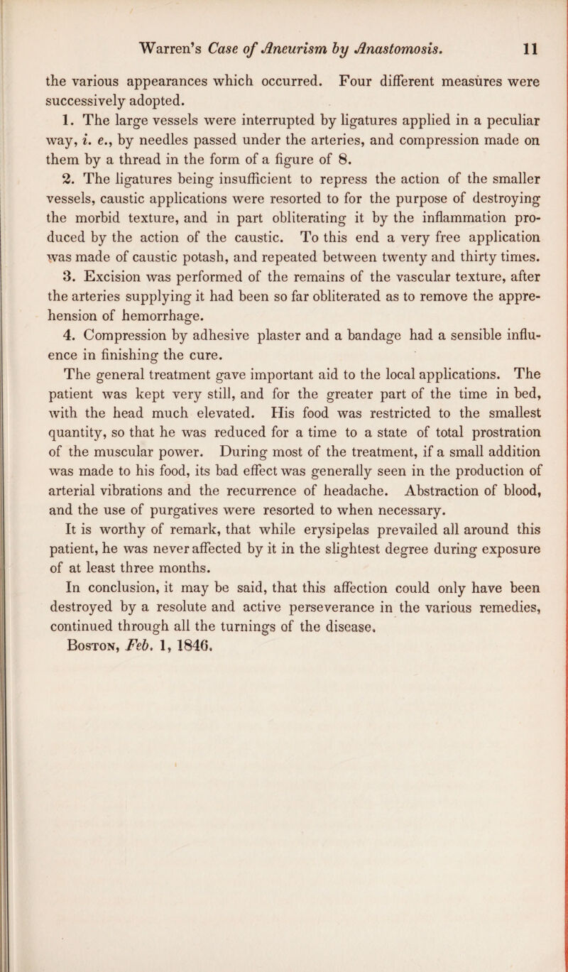 the various appearances which occurred. Four different measures were successively adopted. 1. The large vessels were interrupted by ligatures applied in a peculiar way, i. e., by needles passed under the arteries, and compression made on them by a thread in the form of a figure of 8. 2. The ligatures being insufficient to repress the action of the smaller vessels, caustic applications were resorted to for the purpose of destroying the morbid texture, and in part obliterating it by the inflammation pro¬ duced by the action of the caustic. To this end a very free application was made of caustic potash, and repeated between twenty and thirty times. 3. Excision was performed of the remains of the vascular texture, after the arteries supplying it had been so far obliterated as to remove the appre¬ hension of hemorrhage. 4. Compression by adhesive plaster and a bandage had a sensible influ¬ ence in finishing the cure. The general treatment gave important aid to the local applications. The patient was kept very still, and for the greater part of the time in bed, with the head much elevated. His food was restricted to the smallest quantity, so that he was reduced for a time to a state of total prostration of the muscular power. During most of the treatment, if a small addition was made to his food, its had effect was generally seen in the production of arterial vibrations and the recurrence of headache. Abstraction of blood, and the use of purgatives were resorted to when necessary. It is worthy of remark, that while erysipelas prevailed all around this patient, he was never affected by it in the slightest degree during exposure of at least three months. In conclusion, it may be said, that this affection could only have been destroyed by a resolute and active perseverance in the various remedies, continued through all the turnings of the disease, Boston, Feh, 1, 1846,