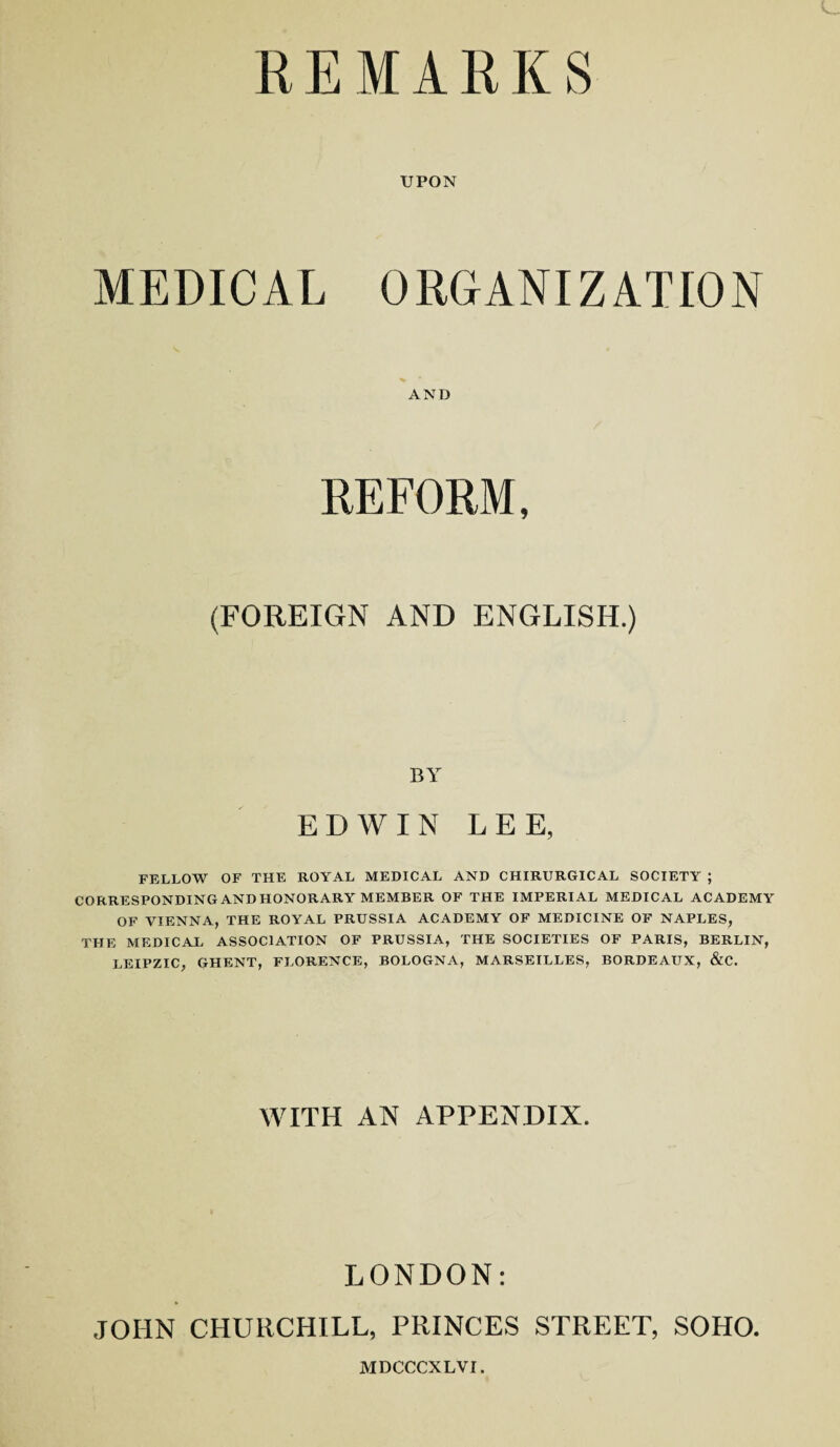 REMARKS UPON MEDICAL ORGANIZATION AND REFORM, (FOREIGN AND ENGLISH.) BY EDWIN LEE, FELLOW OF THE ROYAL MEDICAL AND CHIRURGICAL SOCIETY ; CORRESPONDING ANDHONORARY MEMBER OF THE IMPERIAL MEDICAL ACADEMY OF VIENNA, THE ROYAL PRUSSIA ACADEMY OF MEDICINE OF NAPLES, THE MEDICAL ASSOCIATION OF PRUSSIA, THE SOCIETIES OF PARIS, BERLIN, LEIPZIC, GHENT, FLORENCE, BOLOGNA, MARSEILLES, BORDEAUX, &C. WITH AN APPENDIX. LONDON: JOHN CHURCHILL, PRINCES STREET, SOHO. MDCCCXLVI.