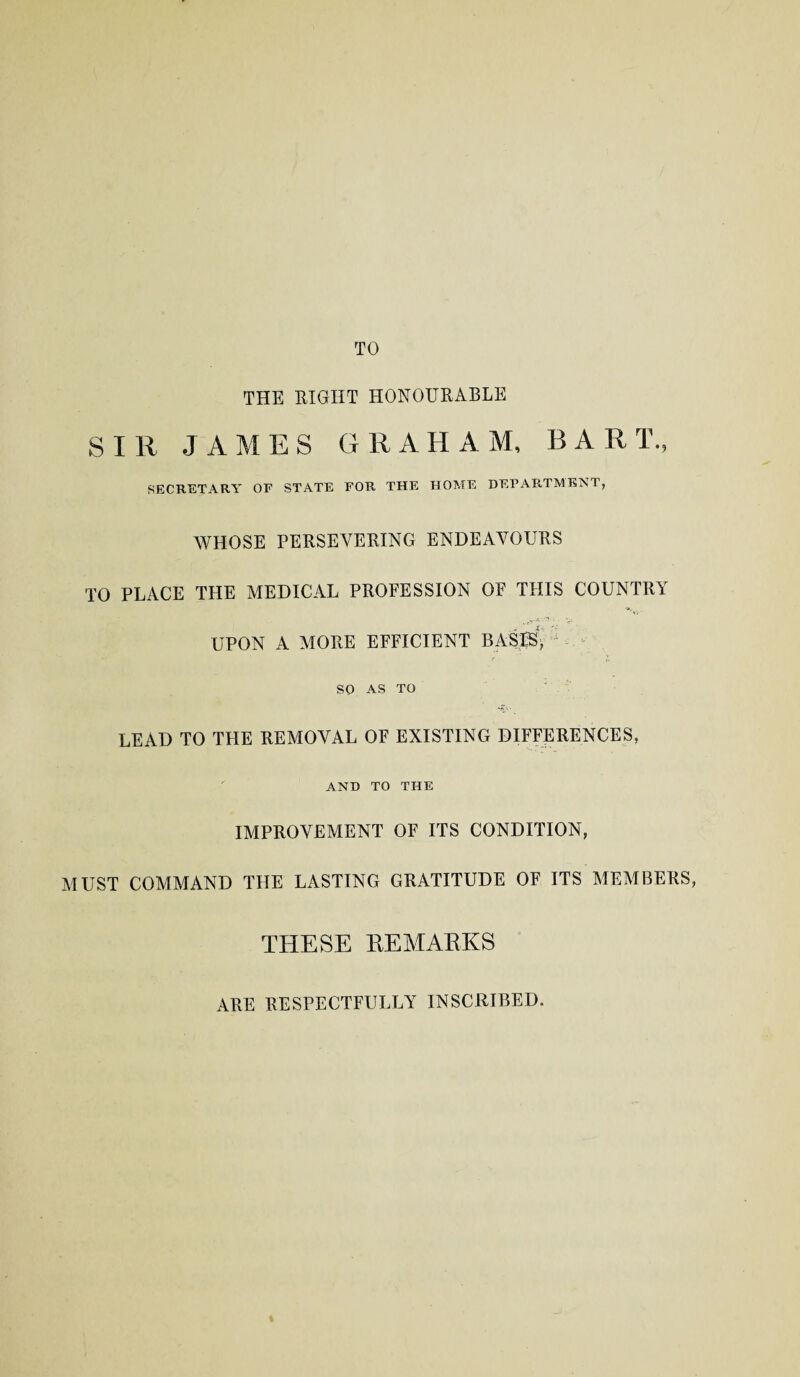 TO THE RIGHT HONOURABLE SIR JAMES GRAHAM, BART., SECRETARY OF STATE FOR THE HOME DEPARTMENT, WHOSE PERSEVERING ENDEAVOURS TO PLACE THE MEDICAL PROFESSION OF THIS COUNTRY UPON A MORE EFFICIENT BASBy so AS TO LEAD TO THE REMOVAL OF EXISTING DIFFERENCES, AND TO THE IMPROVEMENT OF ITS CONDITION, MUST COMMAND THE LASTING GRATITUDE OF ITS MEMBERS, THESE EEMAKKS ARE RESPECTFULLY INSCRIBED.