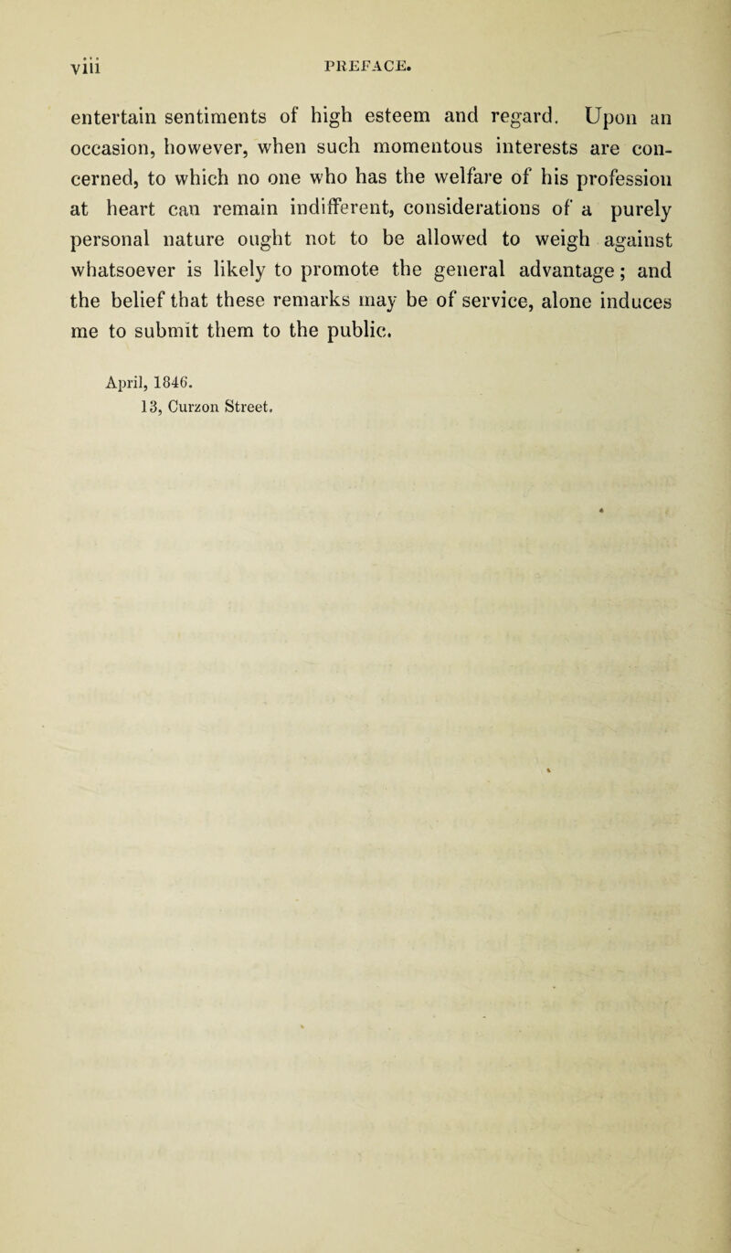 entertain sentiments of high esteem and regard. Upon an occasion, however, when such momentous interests are con¬ cerned, to which no one who has the welfare of his profession at heart can remain indifferent, considerations of a purely personal nature ought not to be allowed to weigh against whatsoever is likely to promote the general advantage; and the belief that these remarks may be of service, alone induces me to submit them to the public. April, 1846. 13, Curzon Street.