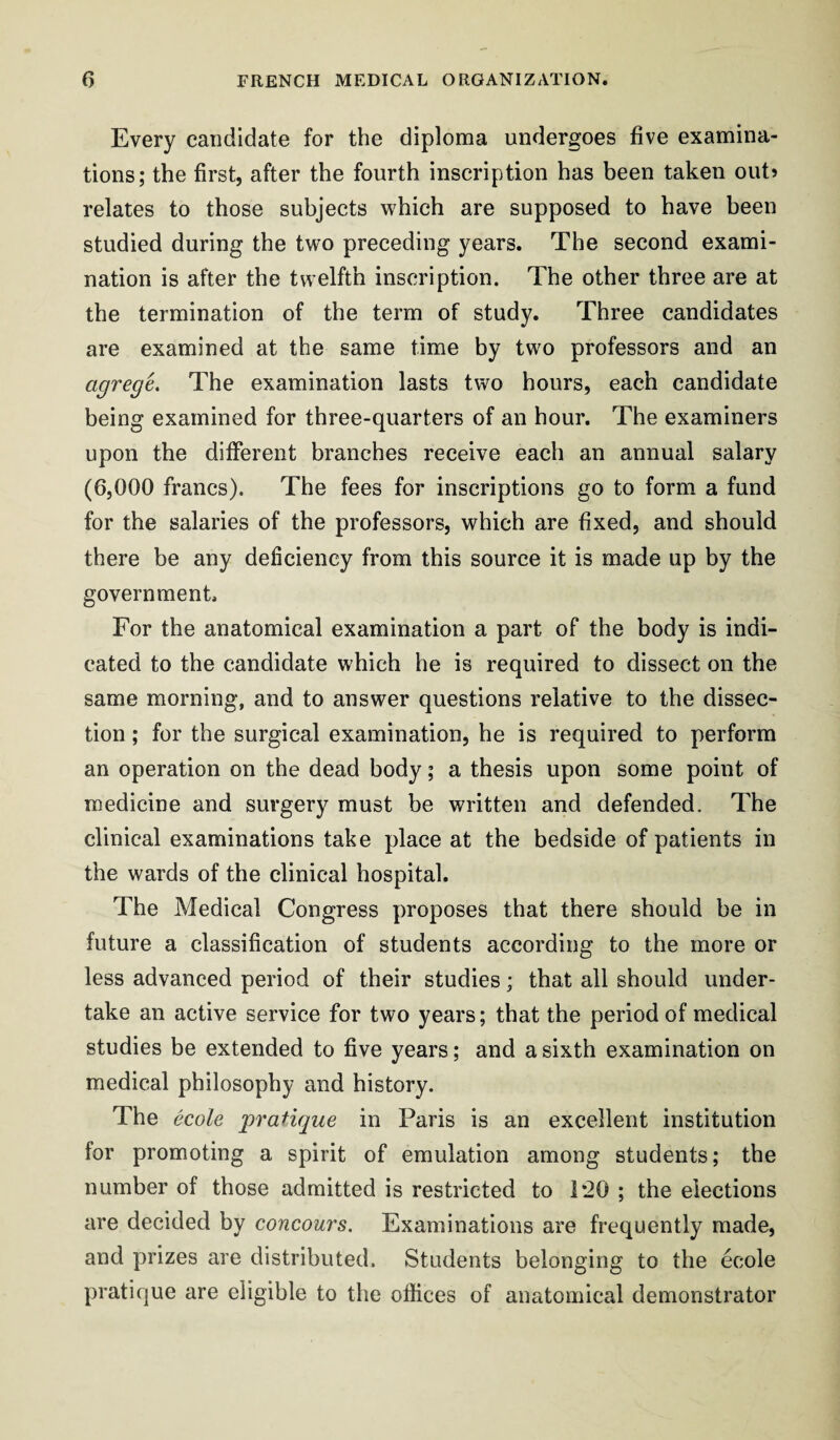 Every candidate for the diploma undergoes five examina¬ tions; the first, after the fourth inscription has been taken out> relates to those subjects which are supposed to have been studied during the two preceding years. The second exami¬ nation is after the twelfth inscription. The other three are at the termination of the term of study. Three candidates are examined at the same time by two professors and an agregL The examination lasts two hours, each candidate being examined for three-quarters of an hour. The examiners upon the different branches receive each an annual salary (6,000 francs). The fees for inscriptions go to form a fund for the salaries of the professors, which are fixed, and should there be any deficiency from this source it is made up by the government. For the anatomical examination a part of the body is indi¬ cated to the candidate which he is required to dissect on the same morning, and to answer questions relative to the dissec¬ tion ; for the surgical examination, he is required to perform an operation on the dead body; a thesis upon some point of medicine and surgery must be written and defended. The clinical examinations take place at the bedside of patients in the wards of the clinical hospital. The Medical Congress proposes that there should be in future a classification of students according to the more or less advanced period of their studies; that all should under¬ take an active service for two years; that the period of medical studies be extended to five years; and a sixth examination on medical philosophy and history. The ecole •pratique in Paris is an excellent institution for promoting a spirit of emulation among students; the number of those admitted is restricted to 1*20 ; the elections are decided by concours. Examinations are frequently made, and prizes are distributed. Students belonging to the ecole pratique are eligible to the offices of anatomical demonstrator
