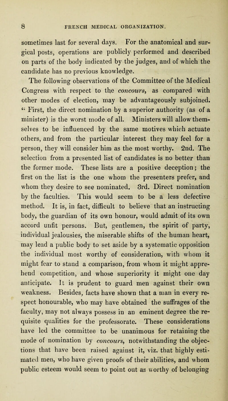 sometimes last for several days. For the anatomical and sur¬ gical posts, operations are publicly performed and described on parts of the body indicated by the judges, and of which the candidate has no previous knowledge. The following observations of the Committee of the Medical Congress with respect to the concours, as compared with other modes of election, may be advantageously subjoined. First, the direct nomination by a superior authority (as of a minister) is the worst mode of all. Ministers will allow them¬ selves to be influenced by the same motives which actuate others, and from the particular interest they may feel for a person, they will consider him as the most worthy. 2nd. The selection from a presented list of candidates is no better than the former mode. These lists are a positive deception; the first on the list is the one whom the presenters prefer, and whom they desire to see nominated. 3rd. Direct nomination by the faculties. This would seem to be a less defective method. It is, in fact, difficult to believe'that an instructing body, the guardian of its owm honour, would admit of its own accord unfit persons. But, gentlemen, the spirit of party, individual jealousies, the miserable shifts of the human heart, may lead a public body to set aside by a systematic opposition the individual most worthv of consideration, with whom it might fear to stand a comparison, from whom it might appre¬ hend competition, and whose superiority it might one day anticipate. It is prudent to guard men against their own weakness. Besides, facts have shown that a man in every re¬ spect honourable, who may have obtained the suffrages of the faculty, may not always possess in an eminent degree the re¬ quisite qualities for the professorate. These considerations have led the committee to be unanimous for retaining the mode of nomination by concours, notwithstanding the objec¬ tions that have been raised against it, viz. that highly esti¬ mated men, who have given proofs of their abilities, and whom public esteem would seem to point out as worthy of belonging