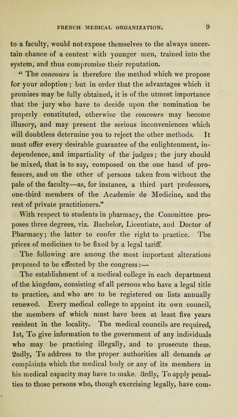 to a faculty, would not expose themselves to the always uncer¬ tain chance of a contest with younger men, trained into the system, and thus compromise their reputation. “ The concours is therefore the method which we propose for your adoption ; but in order that the advantages which it promises may be fully obtained, it is of the utmost importance that the jury who have to decide upon the nomination be properly constituted, otherwise the concours may become illusory, and may present the serious inconveniences which will doubtless determine you to reject the other methods. It must offer every desirable guarantee of the enlightenment, in¬ dependence, and impartiality of the judges; the jury should be mixed, that is to say, composed on the one hand of pro¬ fessors, and on the other of persons taken from without the pale of the faculty—as, for instance, a third part professors, one-third members of the Academic de Medicine, and the rest of private practitioners.” With respect to students in pharmacy, the Committee pro¬ poses three degrees, viz. Bachelor, Licentiate, and Doctor of Pharmacy; the latter to confer the right to practice. The prices of medicines to be fixed by a legal tariff. The following are among the most important alterations proposed to be effected by the congress:— The establishment of a medical college in each department of the kingdom, consisting of all persons who have a legal title to practice, and who are to be registered on lists annually renewed. Every medical college to appoint its own council, the members of which must have been at least five years resident in the locality. The medical councils are required, 1 st. To give information to the government of any individuals who may be practising illegally, and to prosecute them. 2ndly, To address to the proper authorities all demands or complaints which the medical body or any of its members in his medical capacity may have to make. 3rdly, To apply penal¬ ties to those persons who, though exercising legally, have com-