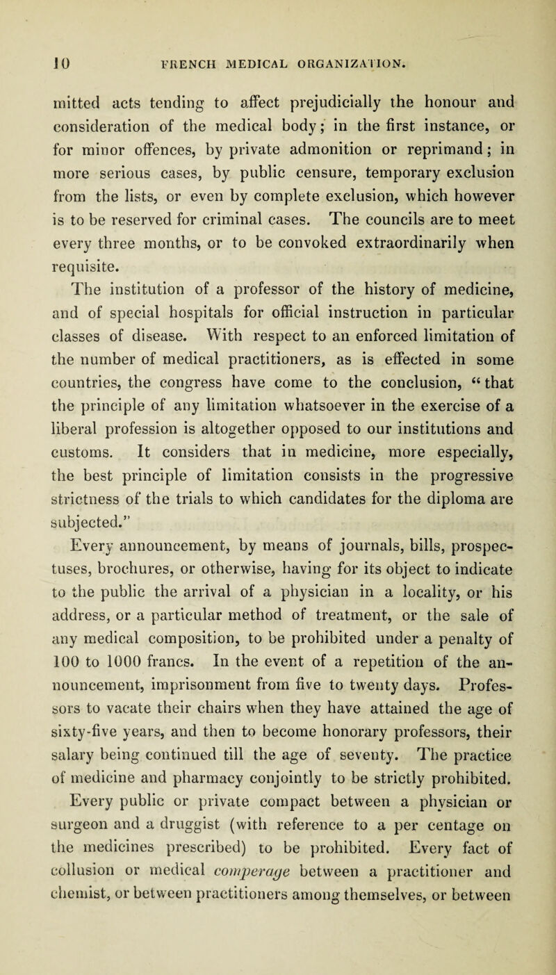 mitted acts tending to affect prejudicially the honour and consideration of the medical body; in the first instance, or for minor offences, by private admonition or reprimand; in more serious cases, by public censure, temporary exclusion from the lists, or even by complete exclusion, which however is to be reserved for criminal cases. The councils are to meet every three months, or to be convoked extraordinarily when requisite. The institution of a professor of the history of medicine, and of special hospitals for official instruction in particular classes of disease. With respect to an enforced limitation of the number of medical practitioners, as is effected in some countries, the congress have come to the conclusion, “ that the principle of any limitation whatsoever in the exercise of a liberal profession is altogether opposed to our institutions and customs. It considers that in medicine, more especially, the best principle of limitation consists in the progressive strictness of the trials to which candidates for the diploma are subjected.” Every announcement, by means of journals, bills, prospec¬ tuses, brochures, or otherwise, having for its object to indicate to tbe public the arrival of a physician in a locality, or his address, or a particular method of treatment, or the sale of any medical composition, to be prohibited under a penalty of 100 to 1000 francs. In the event of a repetition of the an¬ nouncement, imprisonment from five to twenty days. Profes¬ sors to vacate their chairs when they have attained the age of sixty-five years, and then to become honorary professors, their salary being continued till the age of seventy. The practice of medicine and pharmacy conjointly to be strictly prohibited. Every public or private compact between a physician or surgeon and a druggist (with reference to a per centage on the medicines prescribed) to be prohibited. Every fact of collusion or medical coniperage between a practitioner and chemist, or between practitioners among themselves, or between