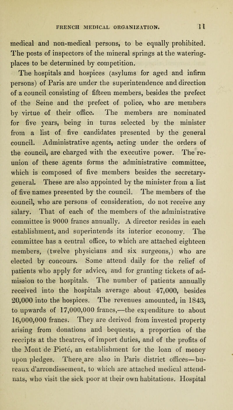 medical and non-medical persons, to be equally prohibited. The posts of inspectors of the mineral springs at the watering- places to be determined by competition. The hospitals and hospices (asylums for aged and infirm persons) of Paris are under the superintendence and direction of a council consisting of fifteen members, besides the prefect of the Seine and the prefect of police, who are members by virtue of their office. The members are nominated for five years, being in turns selected by the minister from a list of five candidates presented by the general council. Administrative agents, acting under the orders of the council, are charged with the executive power. The re¬ union of these agents forms the administrative committee, which is composed of five members besides the secretary- general. These are also appointed by the minister from a list of five names presented by the council. The members of the council, who are persons of consideration, do not receive any salary. That of each of the members of the administrative committee is 9000 francs annually. A director resides in each establishment, and superintends its interior economy. The committee has a central office, to which are attached eighteen members, (twelve physicians and six surgeons,) who are elected by concours. Some attend daily for the relief of patients who apply for advice, and for granting tickets of ad¬ mission to the hospitals. The number of patients annually received into the hospitals average about 47,000, besides 20,000 into the hospices. The revenues amounted, in 1843, to upwards of 17,000,000 francs,—the expenditure to about 16,000,000 francs. They are derived from invested property arising from donations and bequests, a proportion of the receipts at the theatres, of import duties, and of the profits of the Mont de Piete, an establishment for the loan of money upon pledges. There are also in Paris district offices-~bu- reaux d’arrondissement, to which are attached medical attend- nats, who visit the sick poor at their own habitations. Hospital