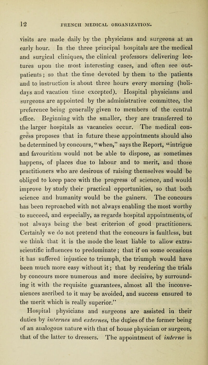 visits are made daily by the physicians and surgeons at an early hour. In the three principal hospitals are the medical and surgical cliniques, the clinical professors delivering lec¬ tures upon the most interesting cases, and often see out¬ patients ; so that the time devoted by them to the patients and to instruction is about three hours every morning (holi¬ days and vacation time excepted). Hospital physicians and surgeons are appointed by the administrative committee, the preference being generally given to members of the central office. Beginning with the smaller, they are transferred to the larger hospitals as vacancies occur. The medical con¬ gress proposes that in future these appointments should also be determined by concours, “when,” says the Report, “intrigue and favouritism would not be able to dispose, as sometimes happens, of places due to labour and to merit, and those practitioners who are desirous of raising themselves would be obliged to keep pace with the progress of science, and would improve by study their practical opportunities, so that both science and humanity would be the gainers. The concours has been reproached with not always enabling the most worthy to succeed, and especially, as regards hospital appointments, of not always being the best criterion of good practitioners. Certainly we do not pretend that the concours is faultless, but we think that it is the mode the least liable to allow extra- scientific influences to predominate; that if on some occasions it has suffered injustice to triumph, the triumph would have been much more easy without it; that by rendering the trials hy concours more numerous and more decisive, by surround¬ ing it with the requisite guarantees, almost all the inconve¬ niences ascribed to it may be avoided, and success ensured to the merit which is really superior.” Hospital physicians and surgeons are assisted in their duties by internes and eooternes^ the duties of the former being of an analogous nature with that of house physician or surgeon, that of the latter to dressers. The appointment of interne is