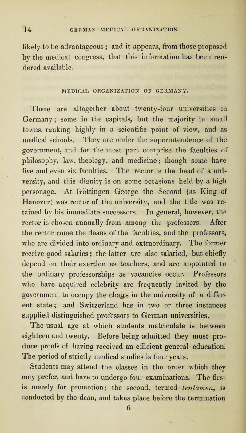 likely to be advantageous; and it appears, from those proposed by the medical congress, that this information has been ren¬ dered available. MEDICAL ORGANIZATION OF GERMANY. There are altogether about twenty-four universities in Germany; some in the capitals, but the majority in small towns, ranking highly in a scientific point of view, and as medical schools. They are under the superintendence of the government, and for the most part comprise the faculties of philosophy, law, theology, and medicine; though some have five and even six faculties. The rector is the head of a uni¬ versity, and this dignity is on some occasions held by a high personage. At Gottingen George the Second (as King of Hanover) was rector of the university, and the title was re¬ tained by his immediate successors. In general, however, the rector is chosen annually from among the professors. After the rector come the deans of the faculties, and the professors, who are divided into ordinary and extraordinary. The former receive good salaries; the latter are also salaried, but chiefly depend on their exertion as teachers, and are appointed to the ordinary professorships as vacancies occur. Professors who have acquired celebrity are frequently invited by the government to occupy the cha^s in the university of a differ¬ ent state; and Switzerland has in two or three instances supplied distinguished professors to German universities. The usual age at which students matriculate is between eighteen and twenty. Before being admitted they must pro¬ duce proofs of having received an efficient general education. The period of strictly medical studies is four years. Students may attend the classes in the order which they may prefer, and have to undergo four examinations. The first is merely for promotion; the second, termed tentamen^ is conducted by the dean, and takes place before the termination 6