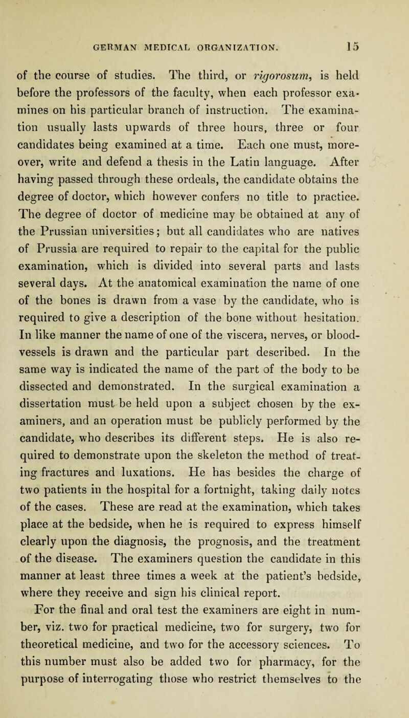 of the course of studies. The third, or rigorosum, is held before the professors of the faculty, when each professor exa¬ mines on his particular branch of instruction. The examina¬ tion usually lasts upwards of three hours, three or four candidates being examined at a time. Each one must, more¬ over, write and defend a thesis in the Latin language. After having passed through these ordeals, the candidate obtains the degree of doctor, which however confers no title to practice. The degree of doctor of medicine may be obtained at any of the Prussian universities; but all candidates who are natives of Prussia are required to repair to the capital for the public examination, which is divided into several parts and lasts several days. At the anatomical examination the name of one of the bones is drawn from a vase by the candidate, who is required to give a description of the bone without hesitation. In like manner the name of one of the viscera, nerves, or blood¬ vessels is drawn and the particular part described. In the same way is indicated the name of the part of the body to be dissected and demonstrated. In the surgical examination a dissertation must be held upon a subject chosen by the ex¬ aminers, and an operation must be publicly performed by the candidate, who describes its different steps. He is also re¬ quired to demonstrate upon the skeleton the method of treat¬ ing fractures and luxations. He has besides the charge of two patients in the hospital for a fortnight, taking daily notes of the cases. These are read at the examination, which takes place at the bedside, when he is required to express himself clearly upon the diagnosis, the prognosis, and the treatment of the disease. The examiners question the candidate in this manner at least three times a week at the patient’s bedside, w'here they receive and sign his clinical report. For the final and oral test the examiners are eight in num¬ ber, viz. two for practical medicine, two for surgery, two for theoretical medicine, and two for the accessory sciences. To this number must also be added two for pharmacy, for the purpose of interrogating those who restrict themselves to the