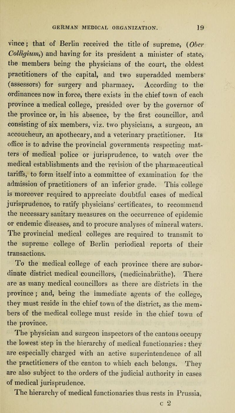 vince; that of Berlin received the title of supreme, {Ober Colligiurrii) and having for its president a minister of state, the members being the physicians of the court, the oldest practitioners of the capital, and two superadded members' (assessors) for surgery and pharmacy. According to the ordinances now in force, there exists in the chief town of each province a medical college, presided over by the governor of the province or, in his absence, by the first councillor, and consisting of six members, viz. two physicians, a surgeon, an accoucheur, an apothecary, and a veterinary practitioner. Its office is to advise the provincial governments respecting mat¬ ters of medical police or jurisprudence, to watch over the medical establishments and the revision of the pharmaceutical tariffs, to form itself into a committee of examination for the admission of practitioners of an inferior grade. This college is moreover required to appreciate doubtful cases of medical jurisprudence, to ratify physicians’ certificates, to recommend the necessary sanitary measures on the occurrence of epidemic or endemic diseases, and to procure analyses of mineral waters. The provincial medical colleges are required to transmit to the supreme college of Berlin periodical reports of their transactions. To the medical college of each province there are subor¬ dinate district medical councillors, (medicinabr’athe). There are as many medical councillors as there are districts in the province ; and, being the immediate agents of the college, they must reside in the chief town of the district, as the mem¬ bers of the medical college must reside in the chief town of the province. The physician and surgeon inspectors of the cantons occupy the lowest step in the hierarchy of medical functionaries: they are especially charged with an active superintendence of all the practitioners of the canton to which each belongs. They are also subject to the orders of the judicial authority in cases of medical jurisprudence. The hierarchy of medical functionaries thus rests in Prussia, c 2