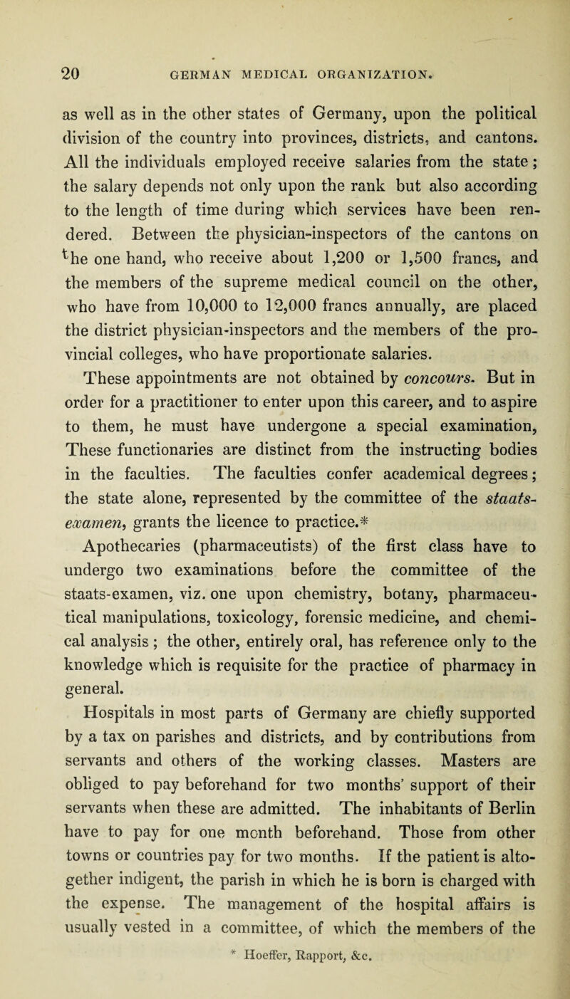 as well as in the other states of Germany, upon the political division of the country into provinces, districts, and cantons. All the individuals employed receive salaries from the state; the salary depends not only upon the rank but also according to the length of time during which services have been ren¬ dered. Between the physician-inspectors of the cantons on ^he one hand, who receive about 1,200 or 1,500 francs, and the members of the supreme medical council on the other, who have from 10,000 to 12,000 francs annually, are placed the district physician-inspectors and the members of the pro¬ vincial colleges, who have proportionate salaries. These appointments are not obtained by concours. But in order for a practitioner to enter upon this career, and to aspire to them, he must have undergone a special examination, These functionaries are distinct from the instructing bodies in the faculties. The faculties confer academical degrees; the state alone, represented by the committee of the staats- eocamerii grants the licence to practice.* Apothecaries (pharmaceutists) of the first class have to undergo two examinations before the committee of the staats-examen, viz. one upon chemistry, botany, pharmaceu¬ tical manipulations, toxicology, forensic medicine, and chemi¬ cal analysis; the other, entirely oral, has reference only to the knowledge which is requisite for the practice of pharmacy in general. Hospitals in most parts of Germany are chiefly supported by a tax on parishes and districts, and by contributions from servants and others of the working classes. Masters are obliged to pay beforehand for two months’ support of their servants when these are admitted. The inhabitants of Berlin have to pay for one month beforehand. Those from other towns or countries pay for two months. If the patient is alto¬ gether indigent, the parish in which he is born is charged with the expense. The management of the hospital affairs is usually vested in a committee, of which the members of the