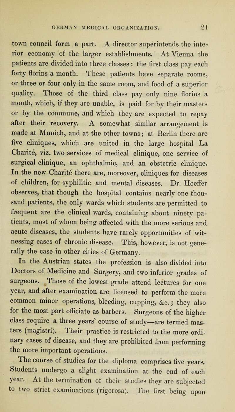 town council form a part. A director superintends the inte¬ rior economy 'of the larger establishments. At Vienna the patients are divided into three classes : the first class pay each forty florins a month. These patients have separate rooms, or three or four only in the same room, and food of a superior quality. Those of the third class pay only nine florins a month, which, if they are unable, is paid for by their masters or by the commune, and which they are expected to repay after their recovery. A somewhat similar arrangement is made at Munich, and at the other towns; at Berlin there are five cliniques, which are united in the large hospital La Chari te, viz. two services of medical clinique, one service of surgical clinique, an ophthalmic, and an obstetric clinique. In the new Charite there are, moreover, cliniques for diseases of children, for syphilitic and mental diseases. Dr. Hoeffer observes, that though the hospital contains nearly one thou¬ sand patients, the only wards which students are permitted to frequent are the clinical wards, containing about ninety pa* tients, most of whom being affected with the more serious and acute diseases, the students have rarely opportunities of wit¬ nessing cases of chronic disease. This, however, is not gene¬ rally the case in other cities of Germany. In the Austrian states the profession is also divided into Doctors of Medicine and Surgery, and two inferior grades of surgeons. Those of the lowest grade attend lectures for one year, and after examination are licensed to perform the more common minor operations, bleeding, cupping, &c.; they also for the most part officiate as barbers. Surgeons of the higher class require a three years’ course of study—are termed mas¬ ters (magistri). Their practice is restricted to the more ordi¬ nary cases of disease, and they are prohibited from performing the more important operations. The course of studies for the diploma comprises five years. Students undergo a slight examination at the end of each year. At the termination of their studies they are subjected to two strict examinations (rigorosa). The first being upon