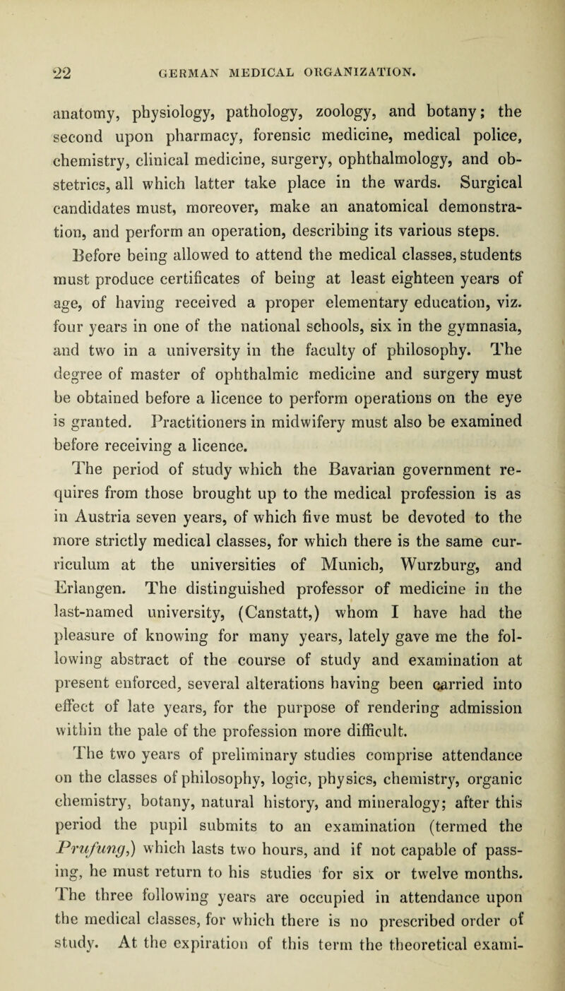 anatomy, physiology, pathology, zoology, and botany; the second upon pharmacy, forensic medicine, medical police, chemistry, clinical medicine, surgery, ophthalmology, and ob¬ stetrics, all which latter take place in the wards. Surgical candidates must, moreover, make an anatomical demonstra¬ tion, and perform an operation, describing its various steps. Before being allowed to attend the medical classes, students must produce certificates of being at least eighteen years of age, of having received a proper elementary education, viz. four years in one of the national schools, six in the gymnasia, and two in a university in the faculty of philosophy. The degree of master of ophthalmic medicine and surgery must he obtained before a licence to perform operations on the eye is granted. Practitioners in midwifery must also be examined before receiving a licence. The period of study which the Bavarian government re¬ quires from those brought up to the medical profession is as in Austria seven years, of which five must be devoted to the more strictly medical classes, for which there is the same cur¬ riculum at the universities of Munich, Wurzburg, and Erlangen. The distinguished professor of medicine in the last-named university, (Canstatt,) whom I have had the pleasure of knowing for many years, lately gave me the fol¬ lowing abstract of the course of study and examination at present enforced, several alterations having been carried into effect of late years, for the purpose of rendering admission within the pale of the profession more difficult. The two years of preliminary studies comprise attendance on the classes of philosophy, logic, physics, chemistry, organic chemistry, botany, natural history, and mineralogy; after this period the pupil submits to an examination (termed the Prufung^) which lasts two hours, and if not capable of pass¬ ing, he must return to his studies for six or twelve months, dhe three following years are occupied in attendance upon the medical classes, for which there is no prescribed order of study. At the expiration of this term the theoretical exarni-