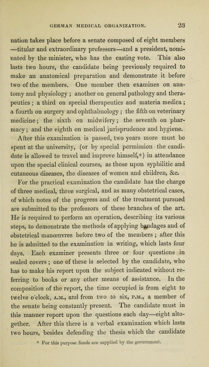 nation takes place before a senate composed of eight members —titular and extraordinary professors—and a president, nomi¬ nated by the minister, who has the casting vote. This also lasts two hours, the candidate being previously required to make an anatomical preparation and demonstrate it before two of the members. One member then examines on ana¬ tomy and physiology ; another on general pathology and thera¬ peutics ; a third on special therapeutics and materia medica; a fourth on surgery and ophthalmology ; the fifth on veterinary medicine; the sixth on midwifery; the seventh on phar¬ macy; and the eighth on medical jurisprudence and hygiene. After this examination is passed, two years more must be spent at the university, (or by special permission the candi¬ date is allowed to travel and improve himself,*) in attendance upon the special clinical courses, as those upon syphilitic and cutaneous diseases, the diseases of women and children, &c. For the practical examination the candidate has the charge of three medical, three surgical, and as many obstetrical cases, of which notes of the progress and of the treatment pursued are submitted to the professors of these branches of the art. He is required to perform an operation, describing its various steps, to demonstrate the methods of applying b^dages and of obstetrical manoeuvres before two of the members ; after this he is admitted to the examination in writing, which lasts four days. Each examiner presents three or four questions in sealed covers ; one of these is selected by the candidate, wFo has to make his report upon the subject indicated without re¬ ferring to books or any other means of assistance. In the composition of the report, the time occupied is from eight to twelve o’clock, a.m., and from two to six, p.m., a member of the senate being constantly present. The candidate must in this manner report upon the questions each day—eight alto¬ gether. After this there is a verbal examination which lasts two hours, besides defending the thesis which the candidate * For this purpose funds are supplied by the government.