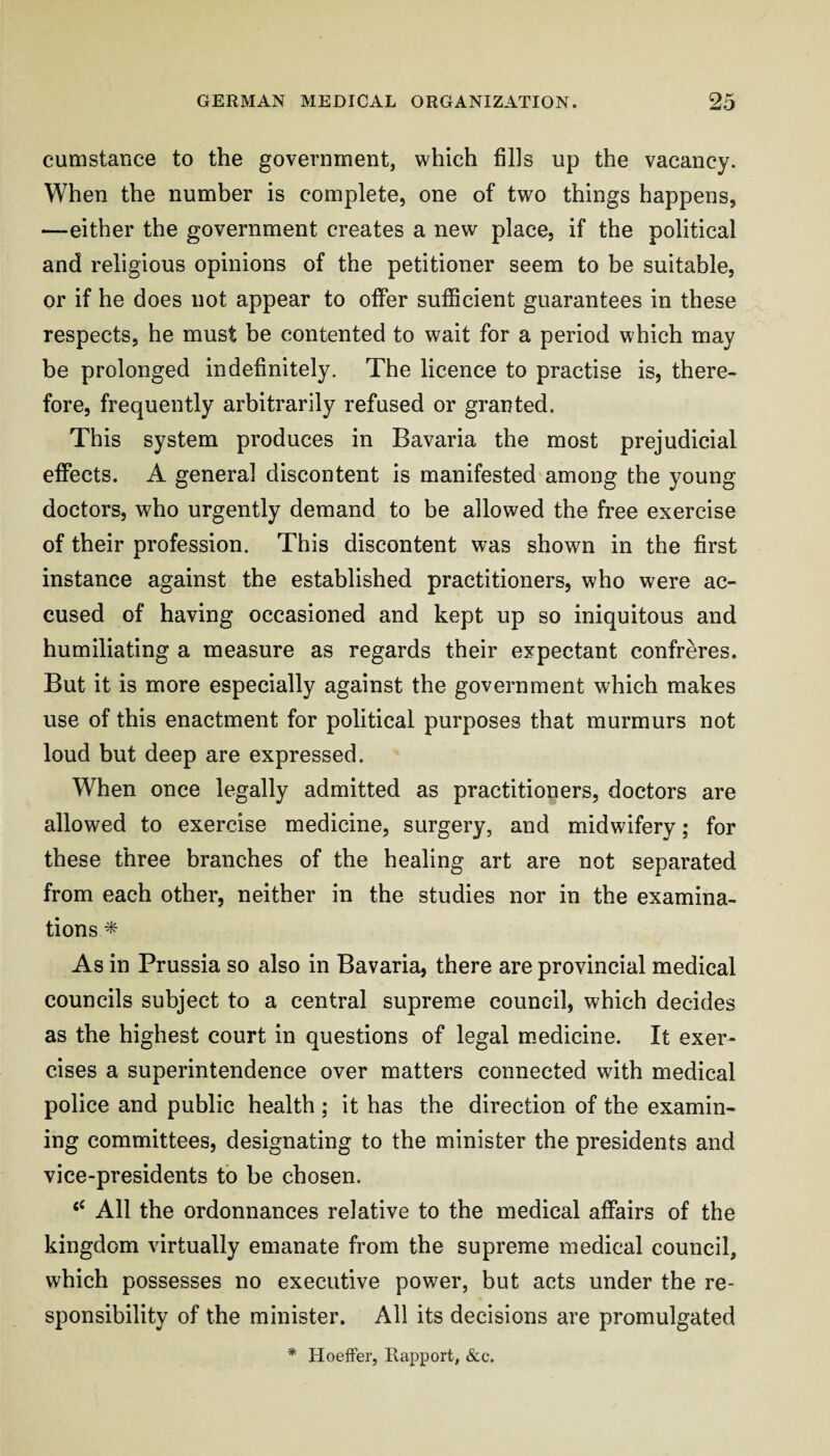 cumstance to the government, which fills up the vacancy. When the number is complete, one of two things happens, —either the government creates a new place, if the political and religious opinions of the petitioner seem to be suitable, or if he does not appear to offer sufficient guarantees in these respects, he must be contented to wait for a period which may be prolonged indefinitely. The licence to practise is, there¬ fore, frequently arbitrarily refused or granted. This system produces in Bavaria the most prejudicial effects. A general discontent is manifested among the young doctors, who urgently demand to be allowed the free exercise of their profession. This discontent was shown in the first instance against the established practitioners, who were ac¬ cused of having occasioned and kept up so iniquitous and humiliating a measure as regards their expectant confreres. But it is more especially against the government which makes use of this enactment for political purposes that murmurs not loud but deep are expressed. When once legally admitted as practitioners, doctors are allowed to exercise medicine, surgery, and midwifery; for these three branches of the healing art are not separated from each other, neither in the studies nor in the examina¬ tions * As in Prussia so also in Bavaria, there are provincial medical councils subject to a central supreme council, which decides as the highest court in questions of legal m-edicine. It exer¬ cises a superintendence over matters connected with medical police and public health ; it has the direction of the examin¬ ing committees, designating to the minister the presidents and vice-presidents to be chosen. ‘‘ All the ordonnances relative to the medical affairs of the kingdom virtually emanate from the supreme medical council, which possesses no executive power, but acts under the re¬ sponsibility of the minister. All its decisions are promulgated