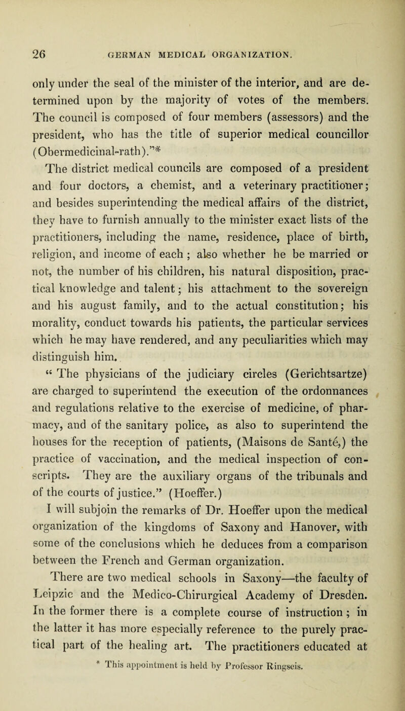 only under the seal of the minister of the interior, and are de¬ termined upon by the majority of votes of the members. The council is composed of four members (assessors) and the president, who has the title of superior medical councillor (Obermedicinal-rath) .”* The district medical councils are composed of a president and four doctors, a chemist, and a veterinary practitioner; and besides superintending the medical affairs of the district, they have to furnish annually to the minister exact lists of the practitioners, including the name, residence, place of birth, religion, and income of each ; also whether he be married or not, the number of his children, his natural disposition, prac¬ tical knowledge and talent; his attachment to the sovereign and his august family, and to the actual constitution; his morality, conduct towards his patients, the particular services which he may have rendered, and any peculiarities which may distinguish him. “ The physicians of the judiciary circles (Gerichtsartze) are charged to superintend the execution of the ordonnances and regulations relative to the exercise of medicine, of phar¬ macy, and of the sanitary police, as also to superintend the houses for the reception of patients, (Maisons de Sante,) the practice of vaccination, and the medical inspection of con¬ scripts. They are the auxiliary organs of the tribunals and of the courts of justice.’’ (Hoeffer.) I will subjoin the remarks of Dr. Hoeffer upon the medical organization of the kingdoms of Saxony and Hanover, with some of the conclusions which he deduces from a comparison between the French and German organization. There are two medical schools in Saxony—the faculty of Leipzic and the Medico-Chirurgical Academy of Dresden. In the former there is a complete course of instruction ; in the latter it has more especially reference to the purely prac¬ tical part of the healing art. The practitioners educated at * This appointment is held hy Professor Ringseis.