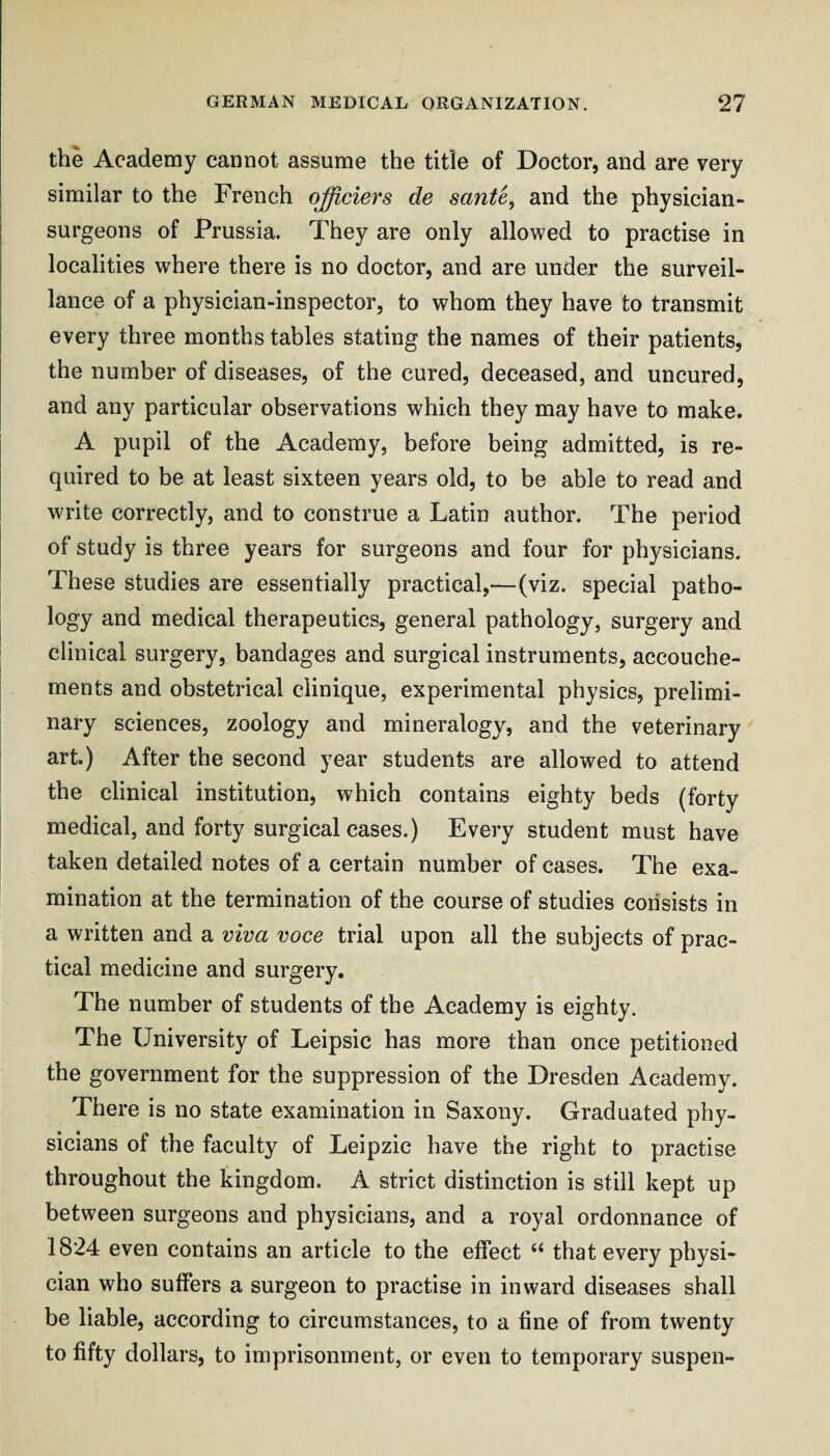 the Academy cannot assume the title of Doctor, and are very similar to the French officiers de sante, and the physician- surgeons of Prussia. They are only allowed to practise in localities where there is no doctor, and are under the surveil¬ lance of a physician-inspector, to whom they have to transmit every three months tables stating the names of their patients, the number of diseases, of the cured, deceased, and uncured, and any particular observations which they may have to make. A pupil of the Academy, before being admitted, is re¬ quired to be at least sixteen years old, to be able to read and write correctly, and to construe a Latin author. The period of study is three years for surgeons and four for physicians. These studies are essentially practical,—(viz. special patho¬ logy and medical therapeutics, general pathology, surgery and clinical surgery, bandages and surgical instruments, accouche- ments and obstetrical ciinique, experimental physics, prelimi¬ nary sciences, zoology and mineralogy, and the veterinary art.) After the second year students are allowed to attend the clinical institution, which contains eighty beds (forty medical, and forty surgical cases.) Every student must have taken detailed notes of a certain number of cases. The exa¬ mination at the termination of the course of studies consists in a written and a viva voce trial upon all the subjects of prac¬ tical medicine and surgery. The number of students of the Academy is eighty. The University of Leipsic has more than once petitioned the government for the suppression of the Dresden Academy. There is no state examination in Saxony. Graduated phy¬ sicians of the faculty of Leipzic have the right to practise throughout the kingdom. A strict distinction is still kept up between surgeons and physicians, and a royal ordonnance of 1824 even contains an article to the effect ‘‘ that every physi¬ cian who suffers a surgeon to practise in inward diseases shall be liable, according to circumstances, to a fine of from twenty to fifty dollars, to imprisonment, or even to temporary suspen-