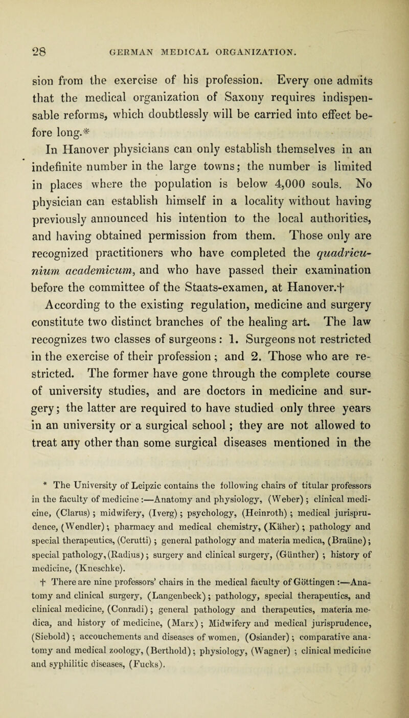 sion from the exercise of his profession. Every one admits that the medical organization of Saxony requires indispen¬ sable reforms, which doubtlessly will be carried into effect be¬ fore long.* In Hanover physicians can only establish themselves in an indefinite number in the large towns; the number is limited in places where the population is below 4,000 souls. No physician can establish himself in a locality without having previously announced his intention to the local authorities, and having obtained permission from them. Those only are recognized practitioners who have completed the quadricu- nium academicum, and who have passed their examination before the committee of the Staats-examen, at Hanover.f According to the existing regulation, medicine and surgery constitute tw'o distinct branches of the healing art. The law recognizes two classes of surgeons : 1. Surgeons not restricted in the exercise of their profession ; and 2. Those who are re¬ stricted. The former have gone through the complete course of university studies, and are doctors in medicine and sur¬ gery ; the latter are required to have studied only three years in an university or a surgical school; they are not allowed to treat any other than some surgical diseases mentioned in the * The University of Leipzic contains the following chairs of titular professors in the faculty of medicine :—Anatomy and physiology, (Weber) ; clinical medi¬ cine, (Clarus); midwifery, (Iverg); psychology, (Heinroth); medical jurispru¬ dence, (Wen dler) •, pharmacy and medical chemistry, (Kaher) ; pathology and special therapeutics, (Cerutti); general pathology and materia medica, (Braiine); special pathology, (Radius); surgery and clinical surgery, (Gunther) ; history of medicine, (Kneschke). t There are nine professors’ chairs in the medical faculty of Gottingen :—Ana¬ tomy and clinical surgery, (Langenbeck); pathology, special therapeutics, and clinical medicine, (Conradi); general pathology and therapeutics, materia me¬ dica, and history of medicine, (Marx); Midwifery and medical jurisprudence, (Siebold) •, accouchements and diseases of women, (Osiander); comparative ana¬ tomy and medical zoology, (Berthold); physiology, (Wagner) ; clinical medicine and syphilitic diseases, (Fucks).