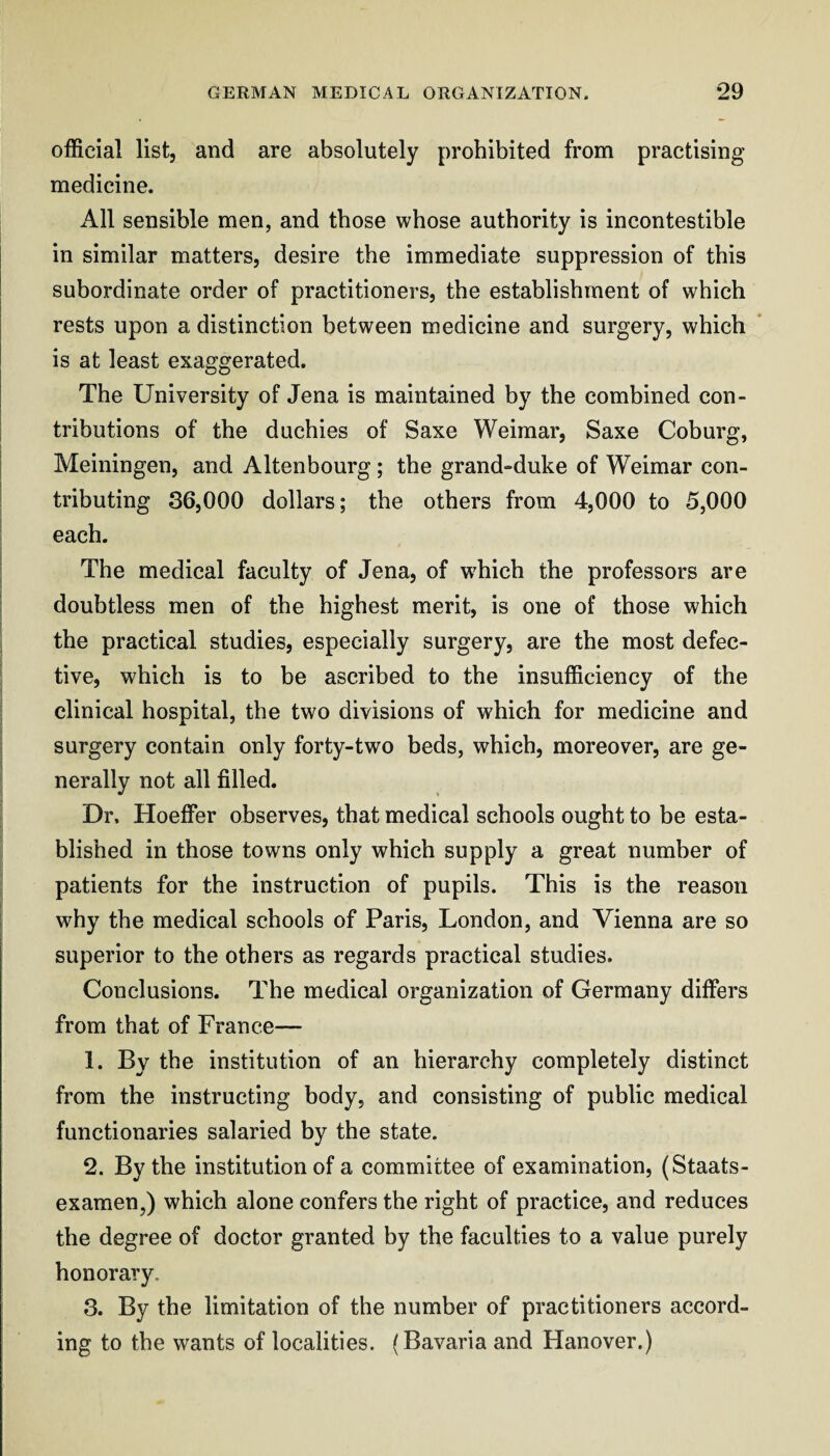 official list, and are absolutely prohibited from practising medicine. All sensible men, and those whose authority is incontestible in similar matters, desire the immediate suppression of this subordinate order of practitioners, the establishment of which rests upon a distinction between medicine and surgery, which is at least exaggerated. The University of Jena is maintained hy the combined con¬ tributions of the duchies of Saxe Weimar, Saxe Cohurg, Meiningen, and Altenbourg ; the grand-duke of Weimar con¬ tributing 36,000 dollars; the others from 4,000 to 5,000 each. The medical faculty of Jena, of wffiich the professors are doubtless men of the highest merit, is one of those which the practical studies, especially surgery, are the most defec¬ tive, which is to be ascribed to the insufficiency of the clinical hospital, the two divisions of which for medicine and surgery contain only forty-two beds, which, moreover, are ge¬ nerally not all filled. Dr, Hoeffer observes, that medical schools ought to be esta¬ blished in those towns only which supply a great number of patients for the instruction of pupils. This is the reason why the medical schools of Paris, London, and Vienna are so superior to the others as regards practical studies. Conclusions. The medical organization of Germany differs from that of France— 1. By the institution of an hierarchy completely distinct from the instructing body, and consisting of public medical functionaries salaried by the state. 2. By the institution of a committee of examination, (Staats- exaraen,) which alone confers the right of practice, and reduces the degree of doctor granted by the faculties to a value purely honorary. 3. By the limitation of the number of practitioners accord¬ ing to the wants of localities. (Bavaria and Hanover.)